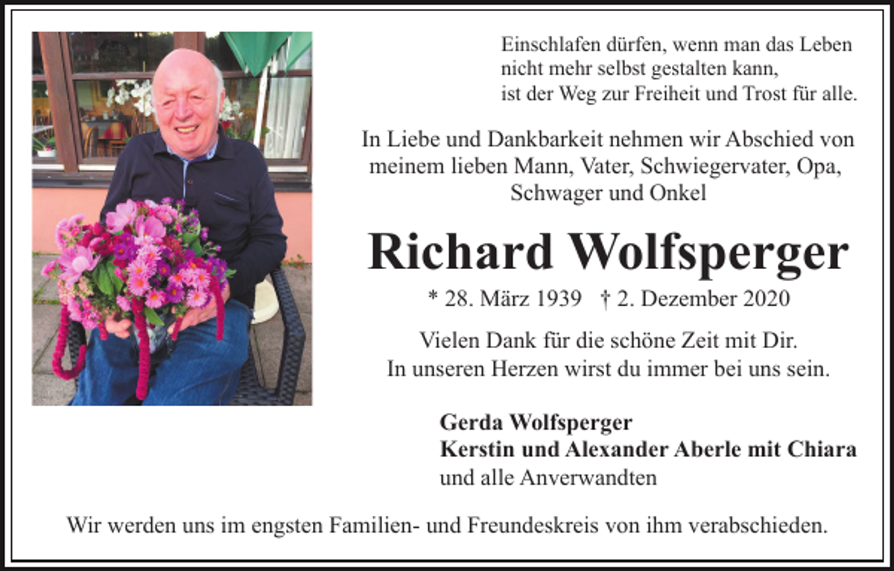 <p>Einschlafen dürfen, wenn man das Leben<br />nicht mehr selbst gestalten kann,<br />ist der Weg zur Freiheit und Trost für alle.</p><p>In Liebe und Dankbarkeit nehmen wir Abschied von<br />meinem lieben Mann, Vater, Schwiegervater, Opa,<br />Schwager und Onkel</p><p>Richard Wolfsperger<br />* 28. März 1939 † 2. Dezember 2020<br />Vielen Dank für die schöne Zeit mit Dir.<br />In unseren Herzen wirst du immer bei uns sein.<br />Gerda Wolfsperger<br />Kerstin und Alexander Aberle mit Chiara<br />und alle Anverwandten<br />Wir werden uns im engsten Familien- und Freundeskreis von ihm verabschieden.</p>