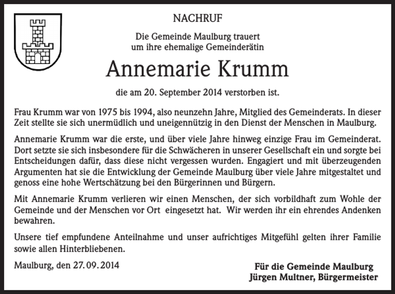 <p>NACHRUF<br />Die Gemeinde Maulburg trauert<br />um ihre ehemalige Gemeinderätin</p><p>Annemarie Krumm<br />die am 20. September 2014 verstorben ist.<br />Frau Krumm war von 1975 bis 1994, also neunzehn Jahre, Mitglied des Gemeinderats. In dieser<br />Zeit stellte sie sich unermüdlich und uneigennützig in den Dienst der Menschen in Maulburg.<br />Annemarie Krumm war die erste, und über viele Jahre hinweg einzige Frau im Gemeinderat.<br />Dort setzte sie sich insbesondere für die Schwächeren in unserer Gesellschaft ein und sorgte bei<br />Entscheidungen dafür, dass diese nicht vergessen wurden. Engagiert und mit überzeugenden<br />Argumenten hat sie die Entwicklung der Gemeinde Maulburg über viele Jahre mitgestaltet und<br />genoss eine hohe Wertschätzung bei den Bürgerinnen und Bürgern.<br />Mit Annemarie Krumm verlieren wir einen Menschen, der sich vorbildhaft zum Wohle der<br />Gemeinde und der Menschen vor Ort eingesetzt hat. Wir werden ihr ein ehrendes Andenken<br />bewahren.<br />Unsere tief empfundene Anteilnahme und unser aufrichtiges Mitgefühl gelten ihrer Familie<br />sowie allen Hinterbliebenen.<br />Maulburg, den 27. 09. 2014</p><p>Für die Gemeinde Maulburg<br />Jürgen Multner, Bürgermeister</p>