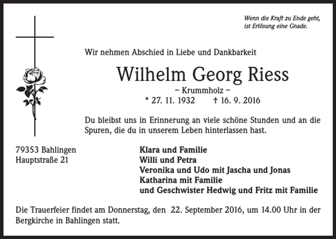 <p>Wenn die Kraft zu Ende geht,<br />ist Erlösung eine Gnade.</p><p>Wir nehmen Abschied in Liebe und Dankbarkeit</p><p>Wilhelm Georg Riess<br />– Krummholz –<br />* 27. 11. 1932 † 16. 9. 2016</p><p>Du bleibst uns in Erinnerung an viele schöne Stunden und an die<br />Spuren, die du in unserem Leben hinterlassen hast.<br />79353 Bahlingen<br />Hauptstraße 21</p><p>Klara und Familie<br />Willi und Petra<br />Veronika und Udo mit Jascha und Jonas<br />Katharina mit Familie<br />und Geschwister Hedwig und Fritz mit Familie</p><p>Die Trauerfeier findet am Donnerstag, den 22. September 2016, um 14.00 Uhr in der<br />Bergkirche in Bahlingen statt.</p>