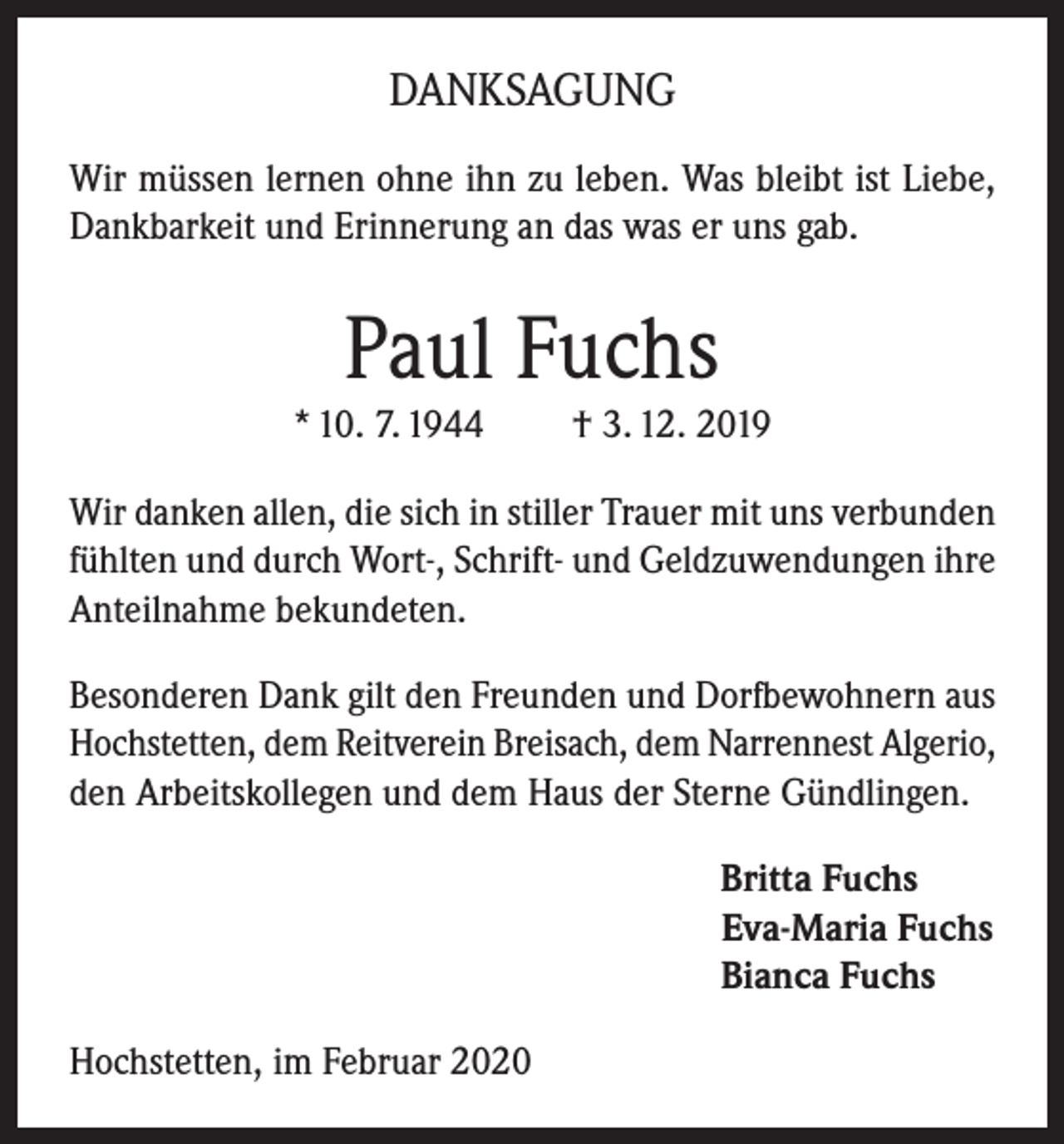 <p>DANKSAGUNG<br />Wir müssen lernen ohne ihn zu leben. Was bleibt ist Liebe,<br />Dankbarkeit und Erinnerung an das was er uns gab.</p><p>Paul Fuchs<br />* 10. 7. 1944</p><p>† 3. 12. 2019</p><p>Wir danken allen, die sich in stiller Trauer mit uns verbunden<br />fühlten und durch Wort-, Schrift- und Geldzuwendungen ihre<br />Anteilnahme bekundeten.<br />Besonderen Dank gilt den Freunden und Dorfbewohnern aus<br />Hochstetten, dem Reitverein Breisach, dem Narrennest Algerio,<br />den Arbeitskollegen und dem Haus der Sterne Gündlingen.<br />Britta Fuchs<br />Eva-Maria Fuchs<br />Bianca Fuchs<br />Hochstetten, im Februar 2020</p>
