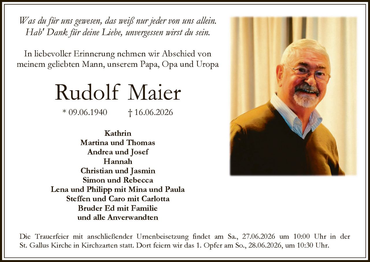 <p>Was du für uns gewesen, das weiß nur jeder von uns allein.<br/>Hab' Dank für deine Liebe, unvergessen wirst du sein.</p><p>Rudolf Maier<br/>* 09.06.1940 † 16.06.2026</p><p>In liebevoller Erinnerung nehmen wir Abschied von meinem geliebten Mann, unserem Papa, Opa und Uropa</p><p>Kathrin<br/>Martina und Thomas<br/>Andrea und Josef<br/>Hannah<br/>Christian und Jasmin<br/>Simon und Rebecca<br/>Lena und Philipp mit Mina und Paula<br/>Steffen und Caro mit Carlotta<br/>Bruder Ed mit Familie<br/>und alle Anverwandten</p><p>Die Trauerfeier mit anschließender Urnenbeisetzung findet am Sa., 27.06.2026 um 10:00 Uhr in der St. Gallus Kirche in Kirchzarten statt. Dort feiern wir das 1. Opfer am So., 28.06.2026, um 10:30 Uhr.</p>