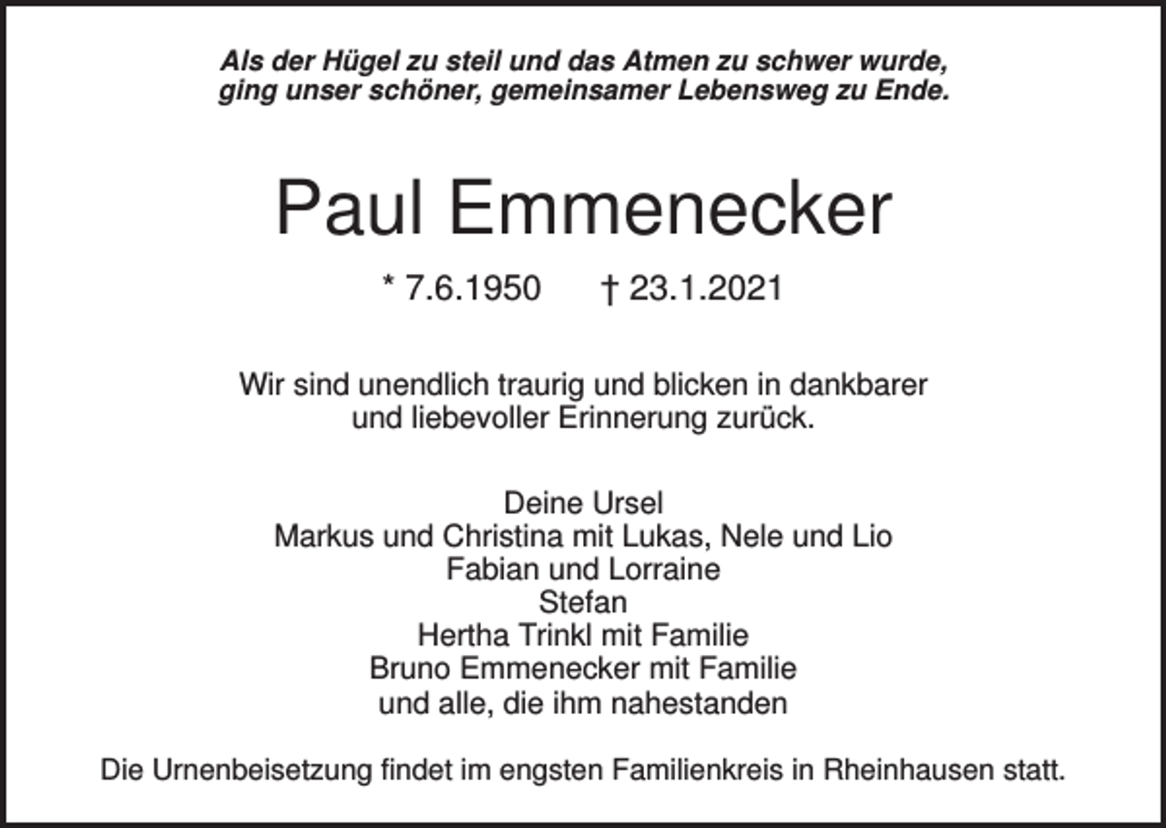 <p>Als der Hügel zu steil und das Atmen zu schwer wurde,<br />ging unser schöner, gemeinsamer Lebensweg zu Ende.</p><p>Paul Emmenecker<br />* 7.6.1950</p><p>† 23.1.2021</p><p>Wir sind unendlich traurig und blicken in dankbarer<br />und liebevoller Erinnerung zurück.<br />Deine Ursel<br />Markus und Christina mit Lukas, Nele und Lio<br />Fabian und Lorraine<br />Stefan<br />Hertha Trinkl mit Familie<br />Bruno Emmenecker mit Familie<br />und alle, die ihm nahestanden<br />Die Urnenbeisetzung findet im engsten Familienkreis in Rheinhausen statt.</p>
