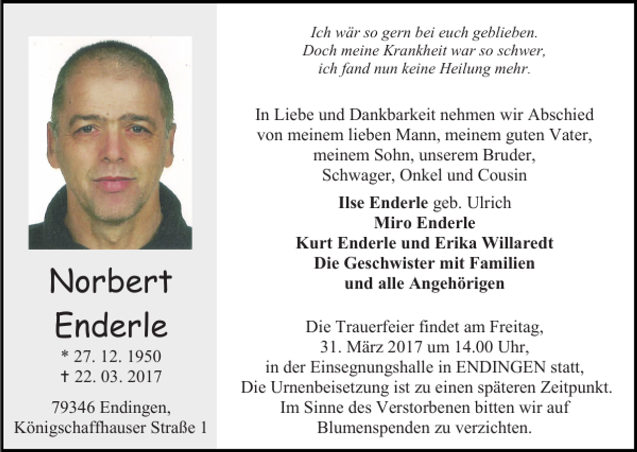 <p>Ich wär so gern bei euch geblieben.<br />Doch meine Krankheit war so schwer,<br />ich fand nun keine Heilung mehr.</p><p>In Liebe und Dankbarkeit nehmen wir Abschied<br />von meinem lieben Mann, meinem guten Vater,<br />meinem Sohn, unserem Bruder,<br />Schwager, Onkel und Cousin</p><p>Norbert<br />Enderle<br />* 27. 12. 1950</p><p> 22. 03. 2019346 Endingen,<br />Königschaffhauser Straße 1</p><p>Ilse Enderle geb. Ulrich<br />Miro Enderle<br />Kurt Enderle und Erika Willaredt<br />Die Geschwister mit Familien<br />und alle Angehörigen<br />Die Trauerfeier findet am Freitag,<br />31. März 2017 um 14.00 Uhr,<br />in der Einsegnungshalle in ENDINGEN statt,<br />Die Urnenbeisetzung ist zu einen späteren Zeitpunkt.<br />Im Sinne des Verstorbenen bitten wir auf<br />Blumenspenden zu verzichten.</p>