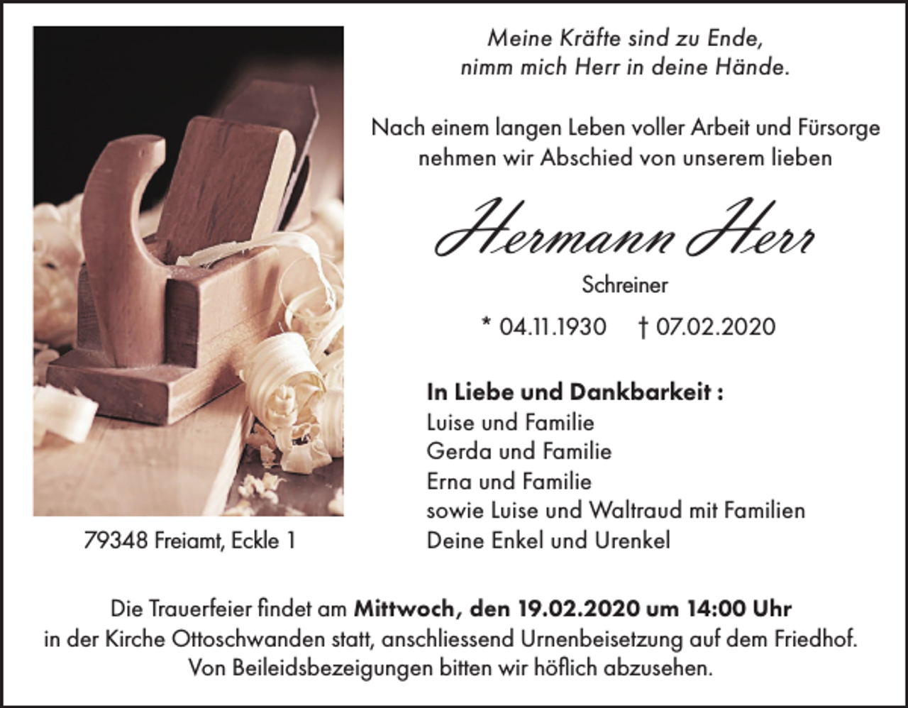<p>Meine Kräfte sind zu Ende,<br />nimm mich Herr in deine Hände.<br />Nach einem langen Leben voller Arbeit und Fürsorge<br />nehmen wir Abschied von unserem lieben</p><p>Hermann Herr<br />Schreiner</p><p>* 04.11.1930</p><p>79348 Freiamt, Eckle 1</p><p>† 07.02.2020</p><p>In Liebe und Dankbarkeit :<br />Luise und Familie<br />Gerda und Familie<br />Erna und Familie<br />sowie Luise und Waltraud mit Familien<br />Deine Enkel und Urenkel</p><p>Die Trauerfeier findet am Mittwoch, den 19.02.2020 um 14:00 Uhr<br />in der Kirche Ottoschwanden statt, anschliessend Urnenbeisetzung auf dem Friedhof.<br />Von Beileidsbezeigungen bitten wir höflich abzusehen.</p>