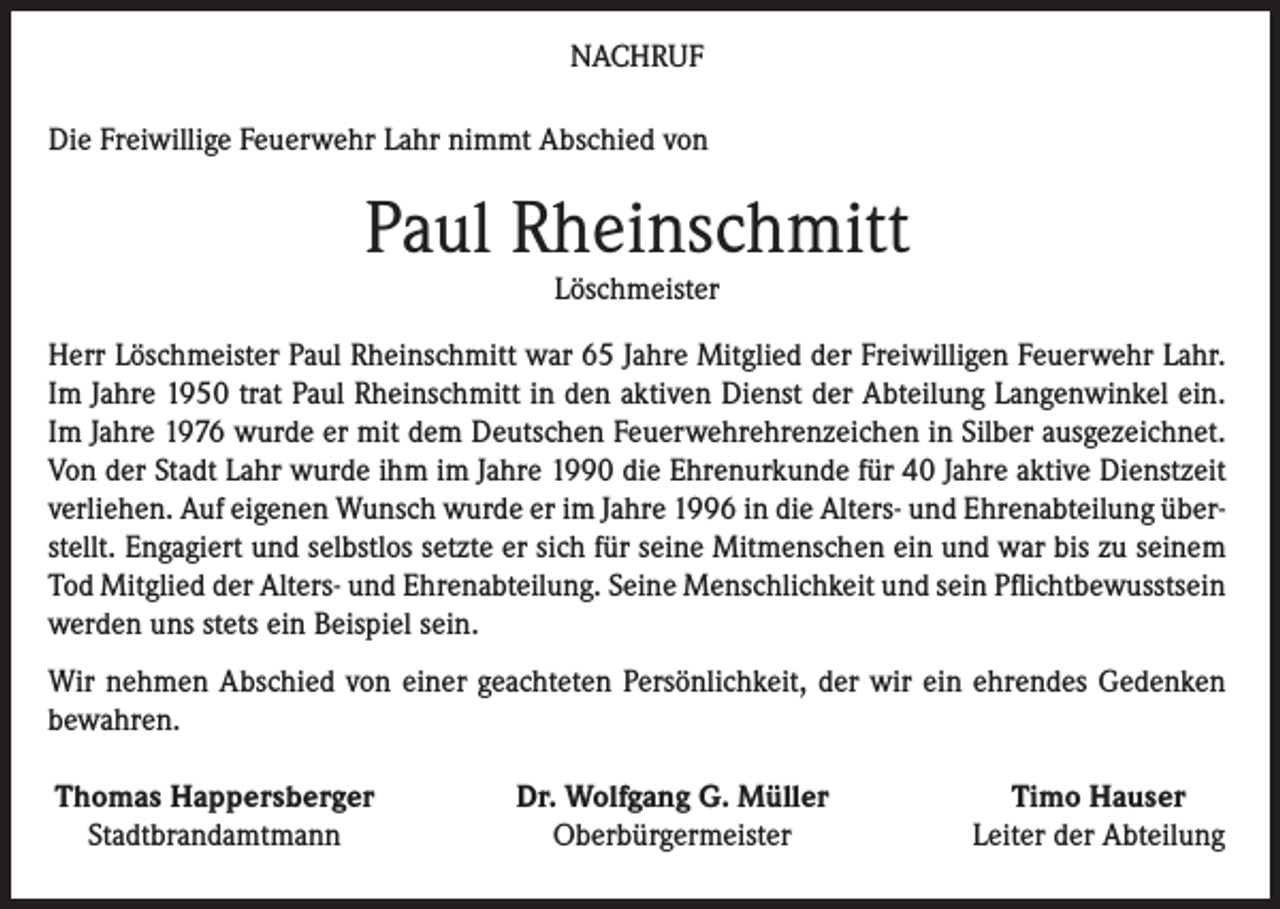 <p>NACHRUF<br />Die Freiwillige Feuerwehr Lahr nimmt Abschied von</p><p>Paul Rheinschmitt<br />Löschmeister</p><p>Herr Löschmeister Paul Rheinschmitt war 65 Jahre Mitglied der Freiwilligen Feuerwehr Lahr.<br />Im Jahre 1950 trat Paul Rheinschmitt in den aktiven Dienst der Abteilung Langenwinkel ein.<br />Im Jahre 1976 wurde er mit dem Deutschen Feuerwehrehrenzeichen in Silber ausgezeichnet.<br />Von der Stadt Lahr wurde ihm im Jahre 1990 die Ehrenurkunde für 40 Jahre aktive Dienstzeit<br />verliehen. Auf eigenen Wunsch wurde er im Jahre 1996 in die Alters- und Ehrenabteilung überstellt. Engagiert und selbstlos setzte er sich für seine Mitmenschen ein und war bis zu seinem<br />Tod Mitglied der Alters- und Ehrenabteilung. Seine Menschlichkeit und sein Pflichtbewusstsein<br />werden uns stets ein Beispiel sein.<br />Wir nehmen Abschied von einer geachteten Persönlichkeit, der wir ein ehrendes Gedenken<br />bewahren.<br />Thomas Happersberger<br />Stadtbrandamtmann</p><p>Dr. Wolfgang G. Müller<br />Oberbürgermeister</p><p>Timo Hauser<br />Leiter der Abteilung</p>