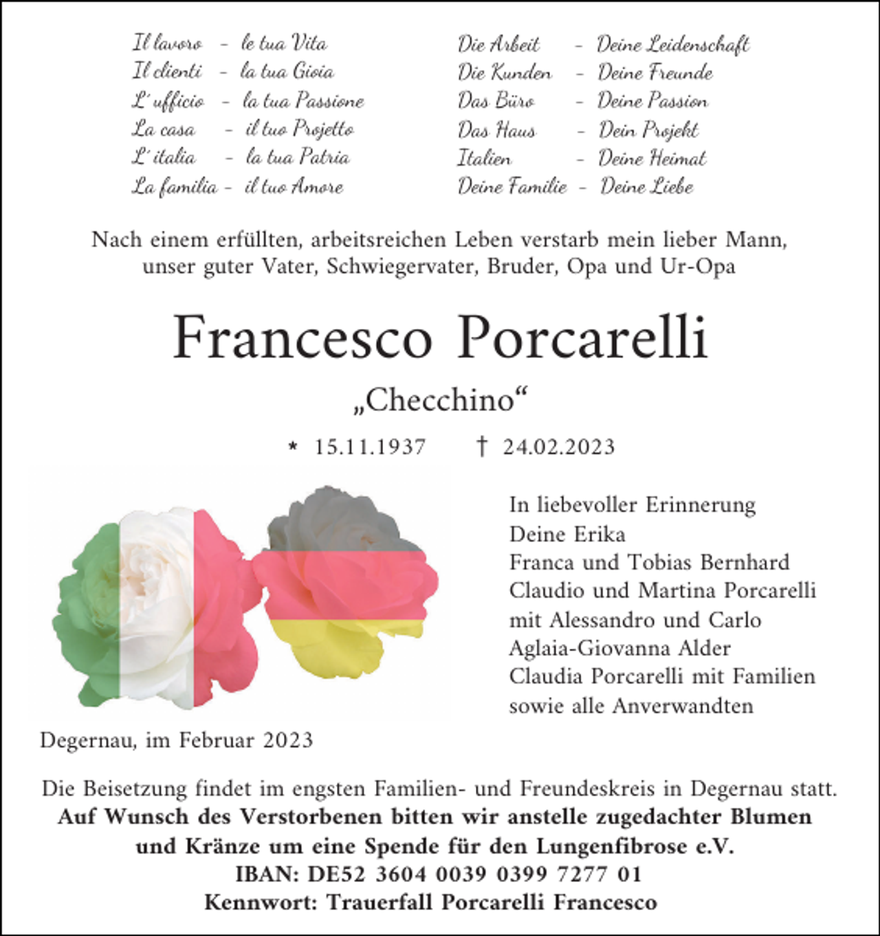 <p>Il lavoro - le tua Vita<br />Il clienti - la tua Gioia<br />L´ ufficio - la tua Passione<br />La casa - il tuo Projetto<br />L´ italia - la tua Patria<br />La familia - il tuo Amore</p><p>Die Arbeit<br />Die Kunden<br />Das Büro<br />Das Haus<br />Italien<br />Deine Familie</p><p>-</p><p>Deine Leidenschaft<br />Deine Freunde<br />Deine Passion<br />Dein Projekt<br />Deine Heimat<br />Deine Liebe</p><p>Nach einem erfüllten, arbeitsreichen Leben verstarb mein lieber Mann,<br />unser guter Vater, Schwiegervater, Bruder, Opa und Ur-Opa</p><p>Francesco Porcarelli<br />„Checchino“<br />l 15.11.1937</p><p>z 24.02.2023<br />In liebevoller Erinnerung<br />Deine Erika<br />Franca und Tobias Bernhard<br />Claudio und Martina Porcarelli<br />mit Alessandro und Carlo<br />Aglaia-Giovanna Alder<br />Claudia Porcarelli mit Familien<br />sowie alle Anverwandten</p><p>Degernau, im Februar 2023<br />Die Beisetzung findet im engsten Familien- und Freundeskreis in Degernau statt.<br />Auf Wunsch des Verstorbenen bitten wir anstelle zugedachter Blumen<br />und Kränze um eine Spende für den Lungenfibrose e.V.<br />IBAN: DE52 3604 09 7277 01<br />Kennwort: Trauerfall Porcarelli Francesco</p>
