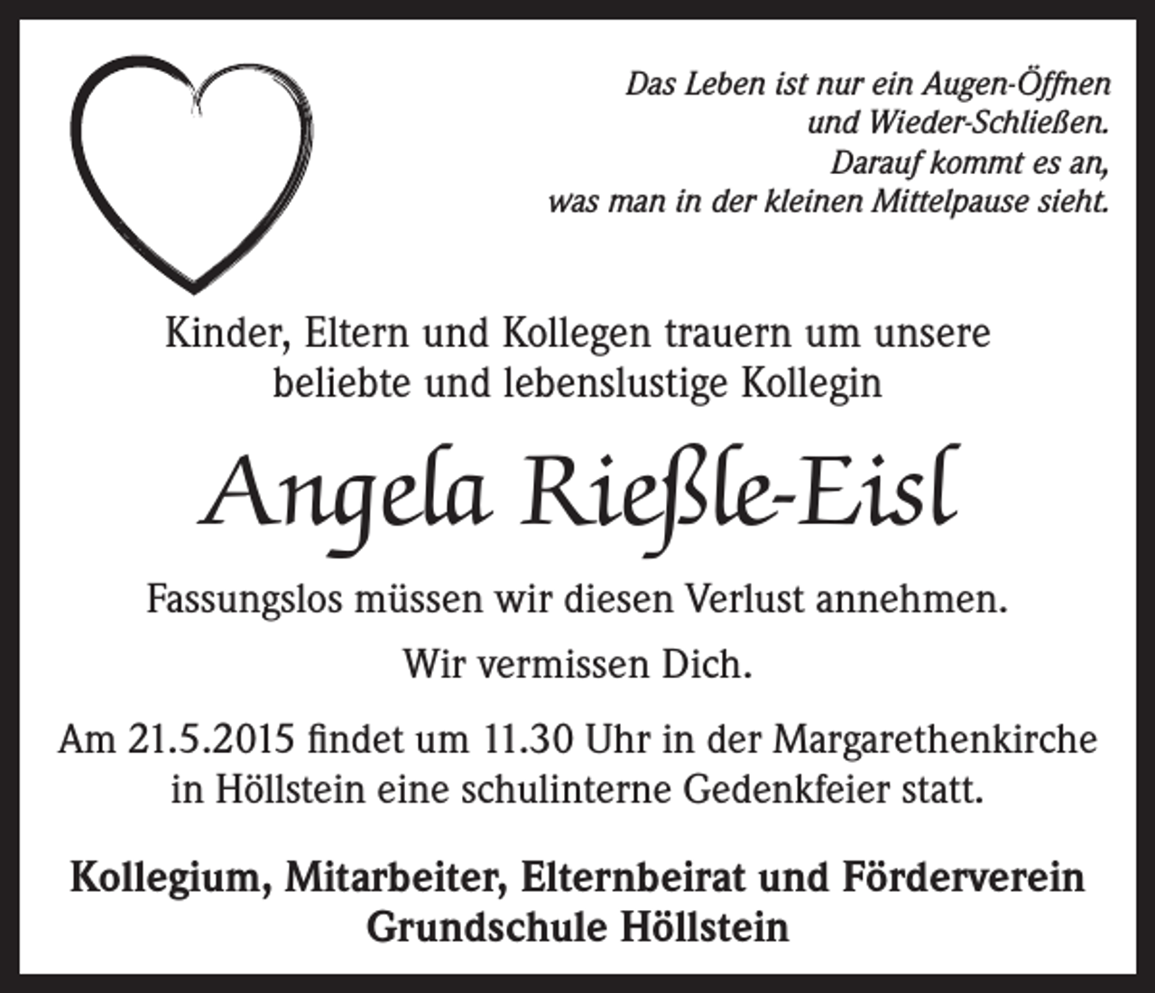 <p>Das Leben ist nur ein Augen-Öffnen<br />und Wieder-Schließen.<br />Darauf kommt es an,<br />was man in der kleinen Mittelpause sieht.</p><p>Kinder, Eltern und Kollegen trauern um unsere<br />beliebte und lebenslustige Kollegin</p><p>Angela Rießle-Eisl<br />Fassungslos müssen wir diesen Verlust annehmen.<br />Wir vermissen Dich.<br />Am 21.5.2015 findet um 11.30 Uhr in der Margarethenkirche<br />in Höllstein eine schulinterne Gedenkfeier statt.</p><p>Kollegium, Mitarbeiter, Elternbeirat und Förderverein<br />Grundschule Höllstein</p>