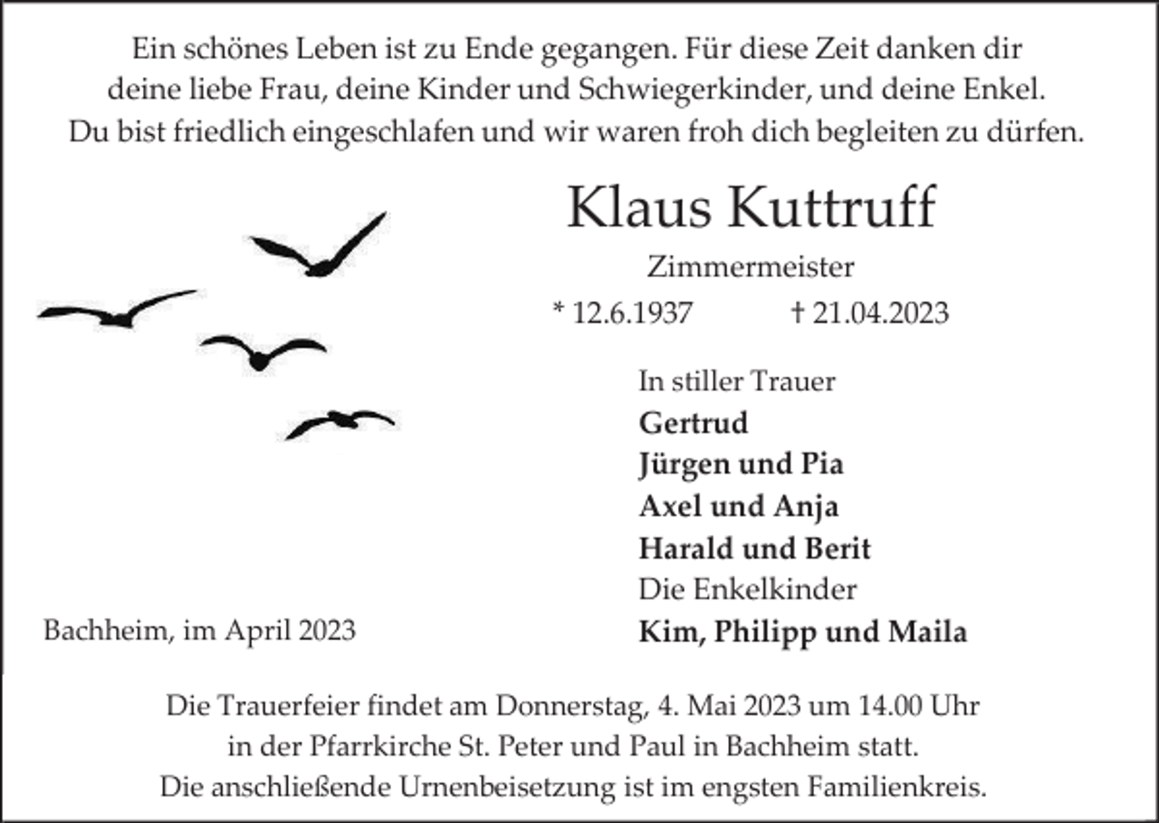 <p>Ein schönes Leben ist zu Ende gegangen. Für diese Zeit danken dir<br />deine liebe Frau, deine Kinder und Schwiegerkinder, und deine Enkel.<br />Du bist friedlich eingeschlafen und wir waren froh dich begleiten zu dürfen.</p><p>Klaus Kuttruff<br />Zimmermeister<br />* 12.6.1937</p><p>† 21.04.2023</p><p>In stiller Trauer</p><p>Bachheim, im April 2023</p><p>Gertrud<br />Jürgen und Pia<br />Axel und Anja<br />Harald und Berit<br />Die Enkelkinder<br />Kim, Philipp und Maila</p><p>Die Trauerfeier findet am Donnerstag, 4. Mai 2023 um 14.00 Uhr<br />in der Pfarrkirche St. Peter und Paul in Bachheim statt.<br />Die anschließende Urnenbeisetzung ist im engsten Familienkreis.</p>