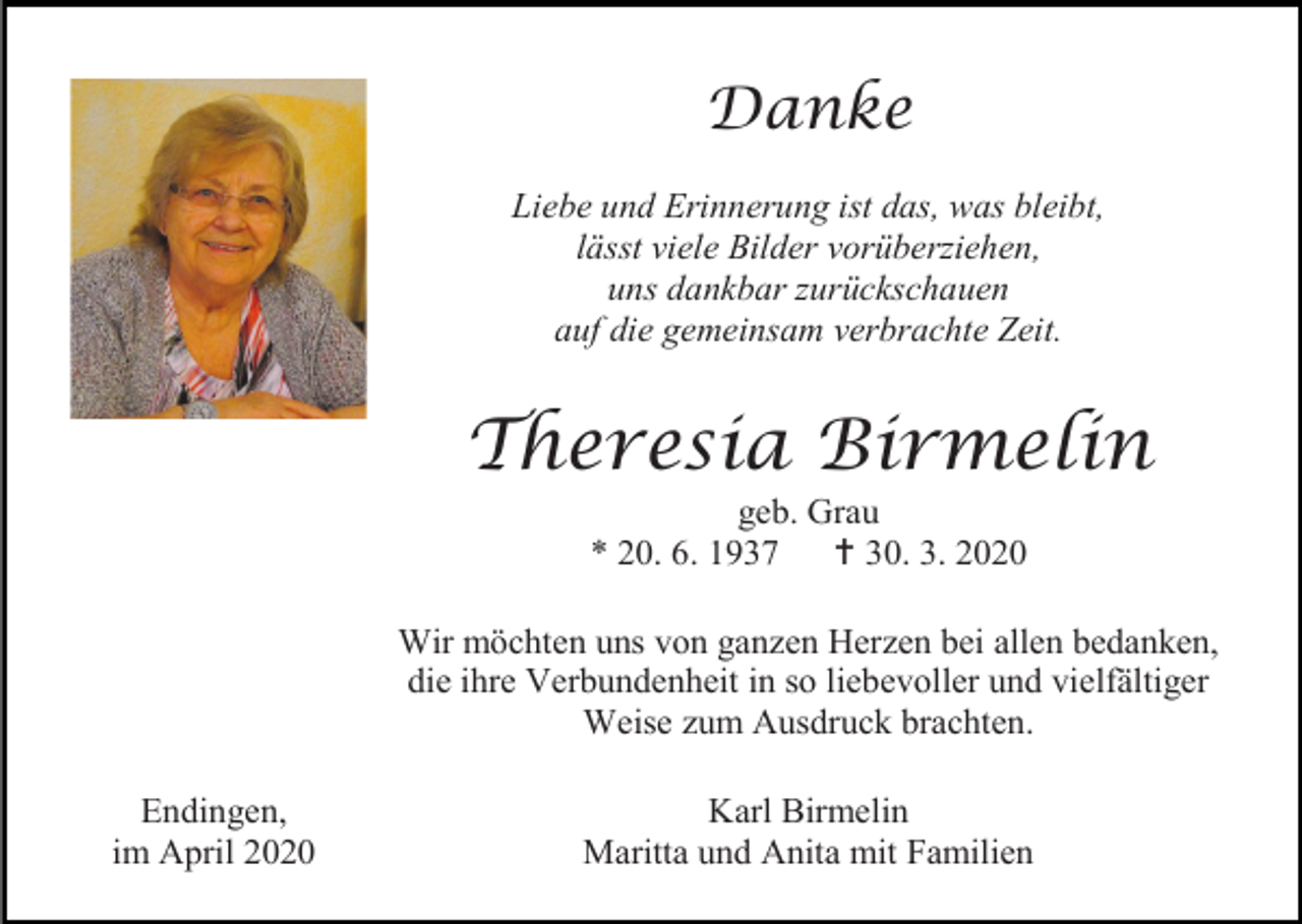 <p>Danke<br />Liebe und Erinnerung ist das, was bleibt,<br />lässt viele Bilder vorüberziehen,<br />uns dankbar zurückschauen<br />auf die gemeinsam verbrachte Zeit.</p><p>Theresia Birmelin<br />geb. Grau<br />* 20. 6. 1937<br /> 30. 3. 2020<br />Wir möchten uns von ganzen Herzen bei allen bedanken,<br />die ihre Verbundenheit in so liebevoller und vielfältiger<br />Weise zum Ausdruck brachten.<br />Endingen,<br />im April 2020</p><p>Karl Birmelin<br />Maritta und Anita mit Familien</p>