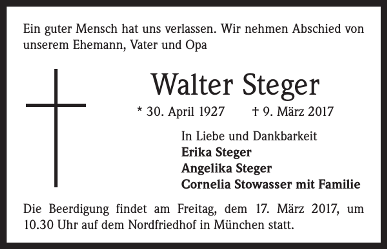 <p>Ein guter Mensch hat uns verlassen. Wir nehmen Abschied von<br />unserem Ehemann, Vater und Opa</p><p>Walter Steger<br />* 30. April 1927 † 9. März 2017<br />In Liebe und Dankbarkeit<br />Erika Steger<br />Angelika Steger<br />Cornelia Stowasser mit Familie<br />Die Beerdigung findet am Freitag, dem 17. März 2017, um<br />10.30 Uhr auf dem Nordfriedhof in München statt.</p>