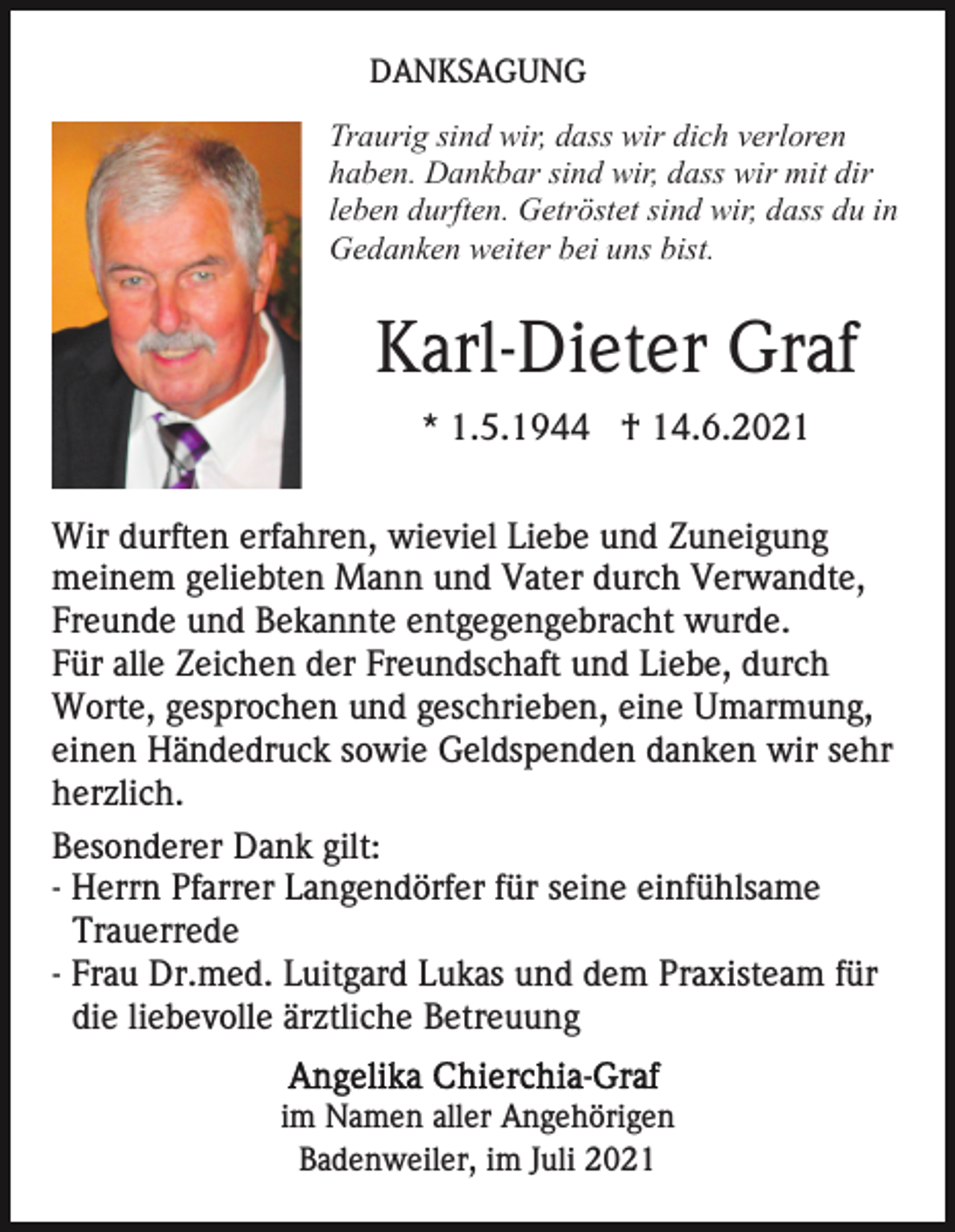 <p>DANKSAGUNG<br />Traurig sind wir, dass wir dich verloren<br />haben. Dankbar sind wir, dass wir mit dir<br />leben durften. Getröstet sind wir, dass du in<br />Gedanken weiter bei uns bist.</p><p>Karl-Dieter Graf<br />* 1.5.1944 † 14.6.2021<br />Wir durften erfahren, wieviel Liebe und Zuneigung<br />meinem geliebten Mann und Vater durch Verwandte,<br />Freunde und Bekannte entgegengebracht wurde.<br />Für alle Zeichen der Freundschaft und Liebe, durch<br />Worte, gesprochen und geschrieben, eine Umarmung,<br />einen Händedruck sowie Geldspenden danken wir sehr<br />herzlich.<br />Besonderer Dank gilt:<br />- Herrn Pfarrer Langendörfer für seine einfühlsame<br />Trauerrede<br />- Frau Dr.med. Luitgard Lukas und dem Praxisteam für<br />die liebevolle ärztliche Betreuung<br />im Namen aller Angehörigen<br />Badenweiler, im Juli 2021</p>