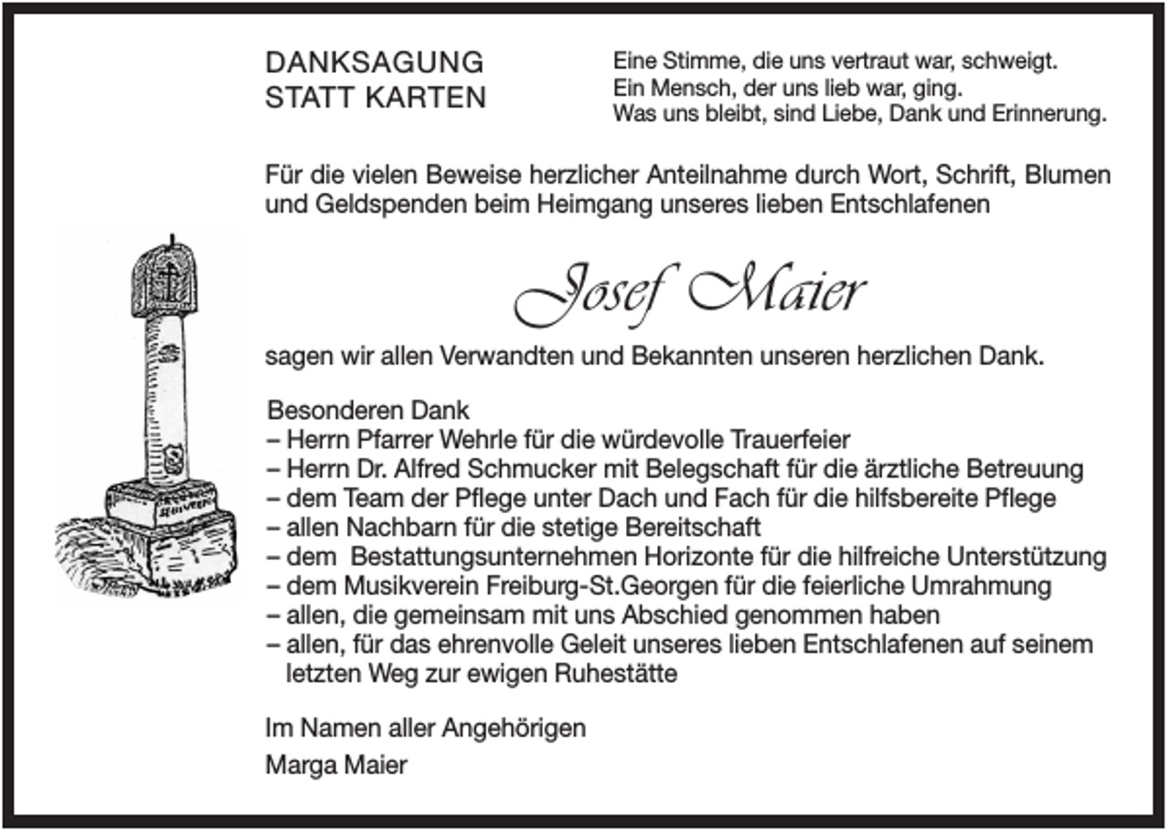 <p>DANKSAGUNG<br />STATT KARTEN</p><p>Eine Stimme, die uns vertraut war, schweigt.<br />Ein Mensch, der uns lieb war, ging.<br />Was uns bleibt, sind Liebe, Dank und Erinnerung.</p><p>Für die vielen Beweise herzlicher Anteilnahme durch Wort, Schrift, Blumen<br />und Geldspenden beim Heimgang unseres lieben Entschlafenen</p><p>Josef Maier<br />sagen wir allen Verwandten und Bekannten unseren herzlichen Dank.<br />Besonderen Dank<br />– Herrn Pfarrer Wehrle für die würdevolle Trauerfeier<br />– Herrn Dr. Alfred Schmucker mit Belegschaft für die ärztliche Betreuung<br />– dem Team der Pflege unter Dach und Fach für die hilfsbereite Pflege<br />– allen Nachbarn für die stetige Bereitschaft<br />– dem Bestattungsunternehmen Horizonte für die hilfreiche Unterstützung<br />– dem Musikverein Freiburg-St.Georgen für die feierliche Umrahmung<br />– allen, die gemeinsam mit uns Abschied genommen haben<br />– allen, für das ehrenvolle Geleit unseres lieben Entschlafenen auf seinem<br />letzten Weg zur ewigen Ruhestätte<br />Im Namen aller Angehörigen<br />Marga Maier</p>