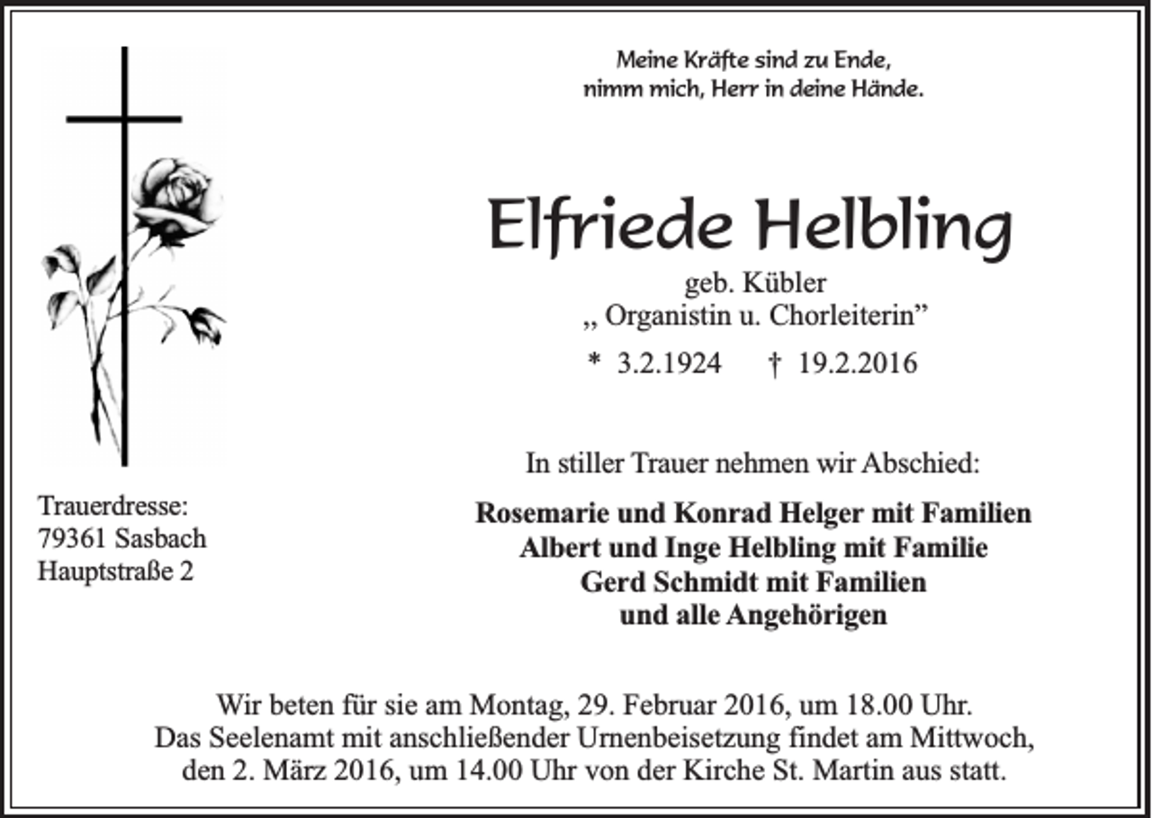 <p>Meine Kräfte sind zu Ende,<br />nimm mich, Herr in deine Hände.</p><p>Elfriede Helbling<br />geb. Kübler<br />,, Organistin u. Chorleiterin”<br />* 3.2.1924</p><p>† 19.2.2016</p><p>In stiller Trauer nehmen wir Abschied:<br />Trauerdresse:<br />79361 Sasbach<br />Hauptstraße 2</p><p>Rosemarie und Konrad Helger mit Familien<br />Albert und Inge Helbling mit Familie<br />Gerd Schmidt mit Familien<br />und alle Angehörigen</p><p>Wir beten für sie am Montag, 29. Februar 2016, um 18.00 Uhr.<br />Das Seelenamt mit anschließender Urnenbeisetzung findet am Mittwoch,<br />den 2. März 2016, um 14.00 Uhr von der Kirche St. Martin aus statt.</p>