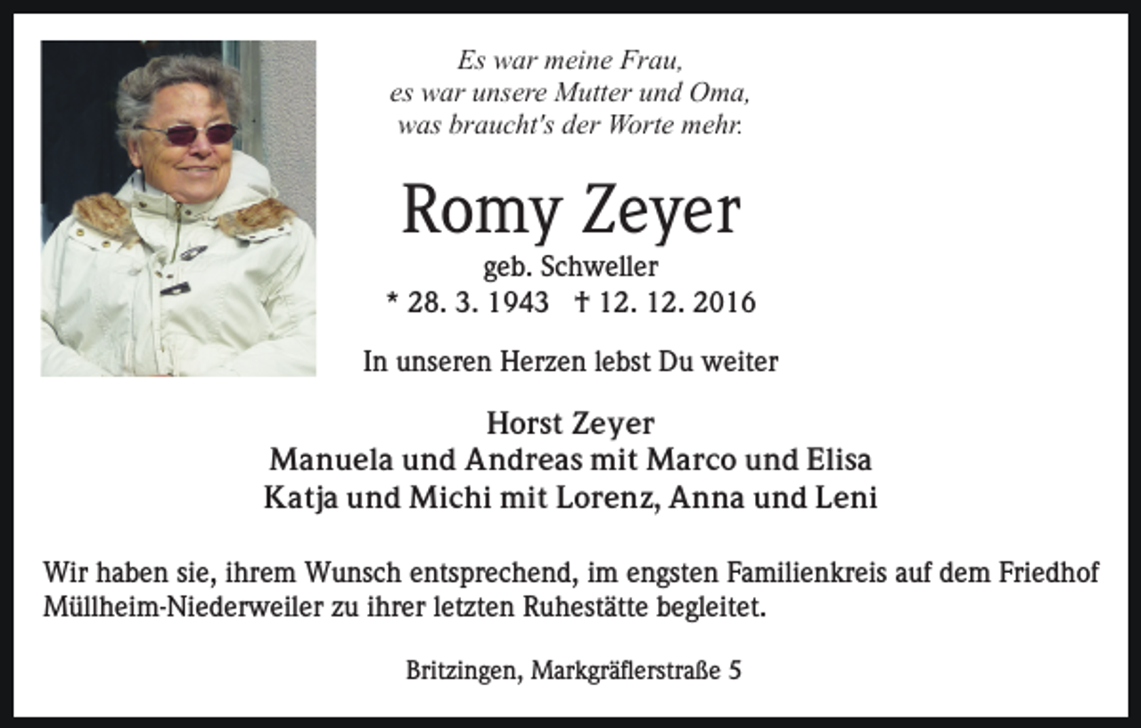 <p>Es war meine Frau,<br />es war unsere Mutter und Oma,<br />was braucht's der Worte mehr.</p><p>Romy Zeyer<br />geb. Schweller<br />* 28. 3. 1943 † 12. 12. 2016<br />In unseren Herzen lebst Du weiter<br />Horst Zeyer<br />Manuela und Andreas mit Marco und Elisa<br />Katja und Michi mit Lorenz, Anna und Leni<br />Wir haben sie, ihrem Wunsch entsprechend, im engsten Familienkreis auf dem Friedhof<br />Müllheim-Niederweiler zu ihrer letzten Ruhestätte begleitet.<br />Britzingen, Markgräflerstraße 5</p>