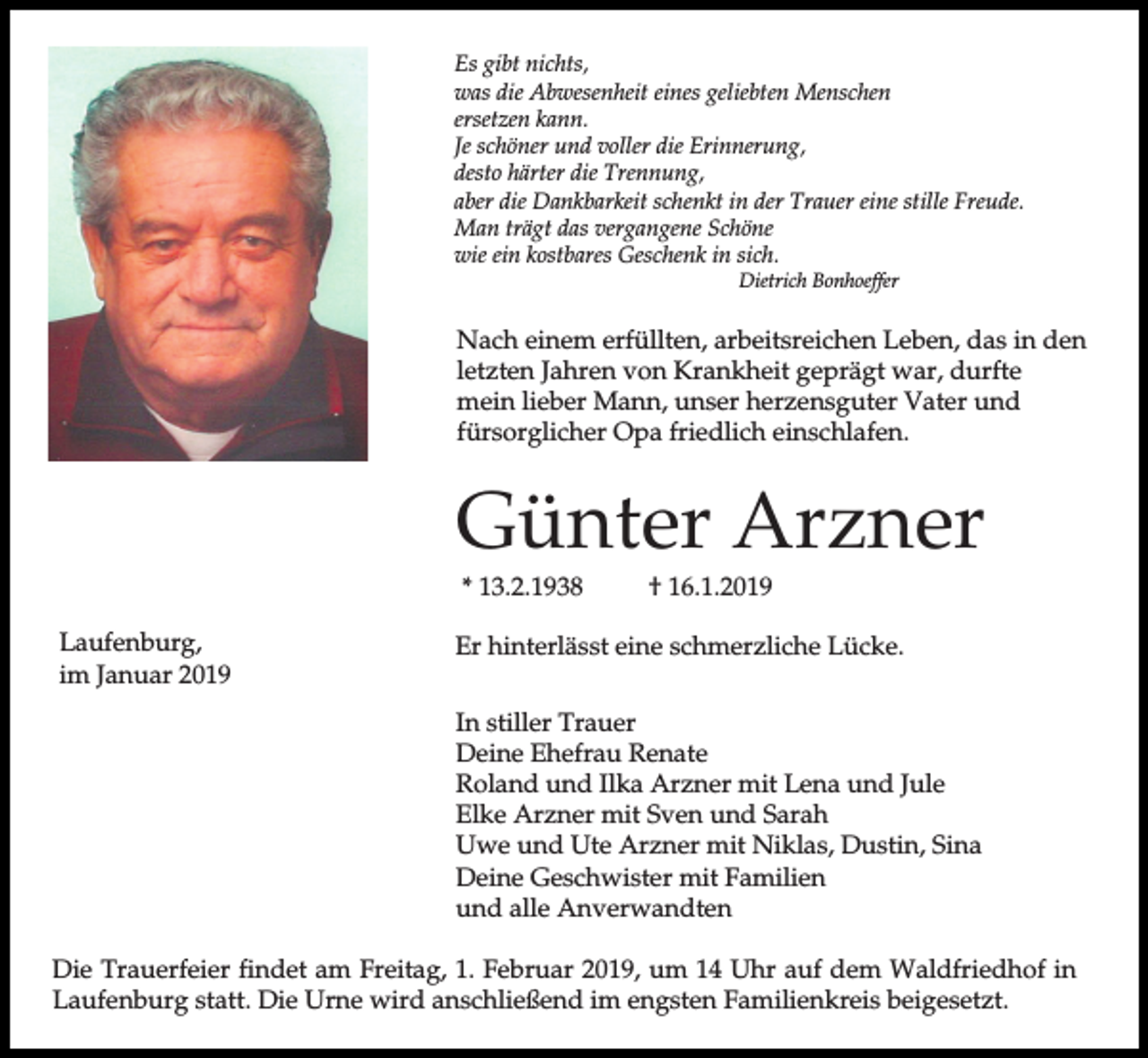 <p>Es gibt nichts,<br />was die Abwesenheit eines geliebten Menschen<br />ersetzen kann.<br />Je schöner und voller die Erinnerung,<br />desto härter die Trennung,<br />aber die Dankbarkeit schenkt in der Trauer eine stille Freude.<br />Man trägt das vergangene Schöne<br />wie ein kostbares Geschenk in sich.<br />Dietrich Bonhoeffer</p><p>Nach einem erfüllten, arbeitsreichen Leben, das in den<br />letzten Jahren von Krankheit geprägt war, durfte<br />mein lieber Mann, unser herzensguter Vater und<br />fürsorglicher Opa friedlich einschlafen.</p><p>Günter Arzner<br />* 13.2.1938<br />Laufenburg,<br />im Januar 2019</p><p>† 16.1.2019</p><p>Er hinterlässt eine schmerzliche Lücke.<br />In stiller Trauer<br />Deine Ehefrau Renate<br />Roland und Ilka Arzner mit Lena und Jule<br />Elke Arzner mit Sven und Sarah<br />Uwe und Ute Arzner mit Niklas, Dustin, Sina<br />Deine Geschwister mit Familien<br />und alle Anverwandten</p><p>Die Trauerfeier findet am Freitag, 1. Februar 2019, um 14 Uhr auf dem Waldfriedhof in<br />Laufenburg statt. Die Urne wird anschließend im engsten Familienkreis beigesetzt.</p>