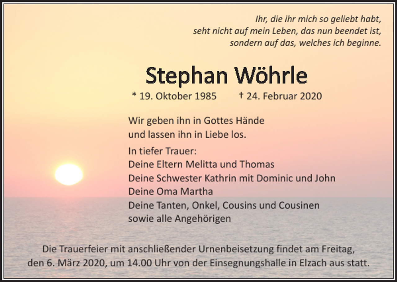 <p>Ihr, die ihr mich so geliebt habt,<br />seht nicht auf mein Leben, das nun beendet ist,<br />sondern auf das, welches ich beginne.</p><p>Stephan Wöhrle</p><p>* 19. Oktober 1985 † 24. Februar 2020<br />Wir geben ihn in Gottes Hände<br />und lassen ihn in Liebe los.<br />In tiefer Trauer:<br />Deine Eltern Melitta und Thomas<br />Deine Schwester Kathrin mit Dominic und John<br />Deine Oma Martha<br />Deine Tanten, Onkel, Cousins und Cousinen<br />sowie alle Angehörigen<br />Die Trauerfeier mit anschließender Urnenbeisetzung findet am Freitag,<br />den 6. März 2020, um 14.00 Uhr von der Einsegnungshalle in Elzach aus statt.</p>
