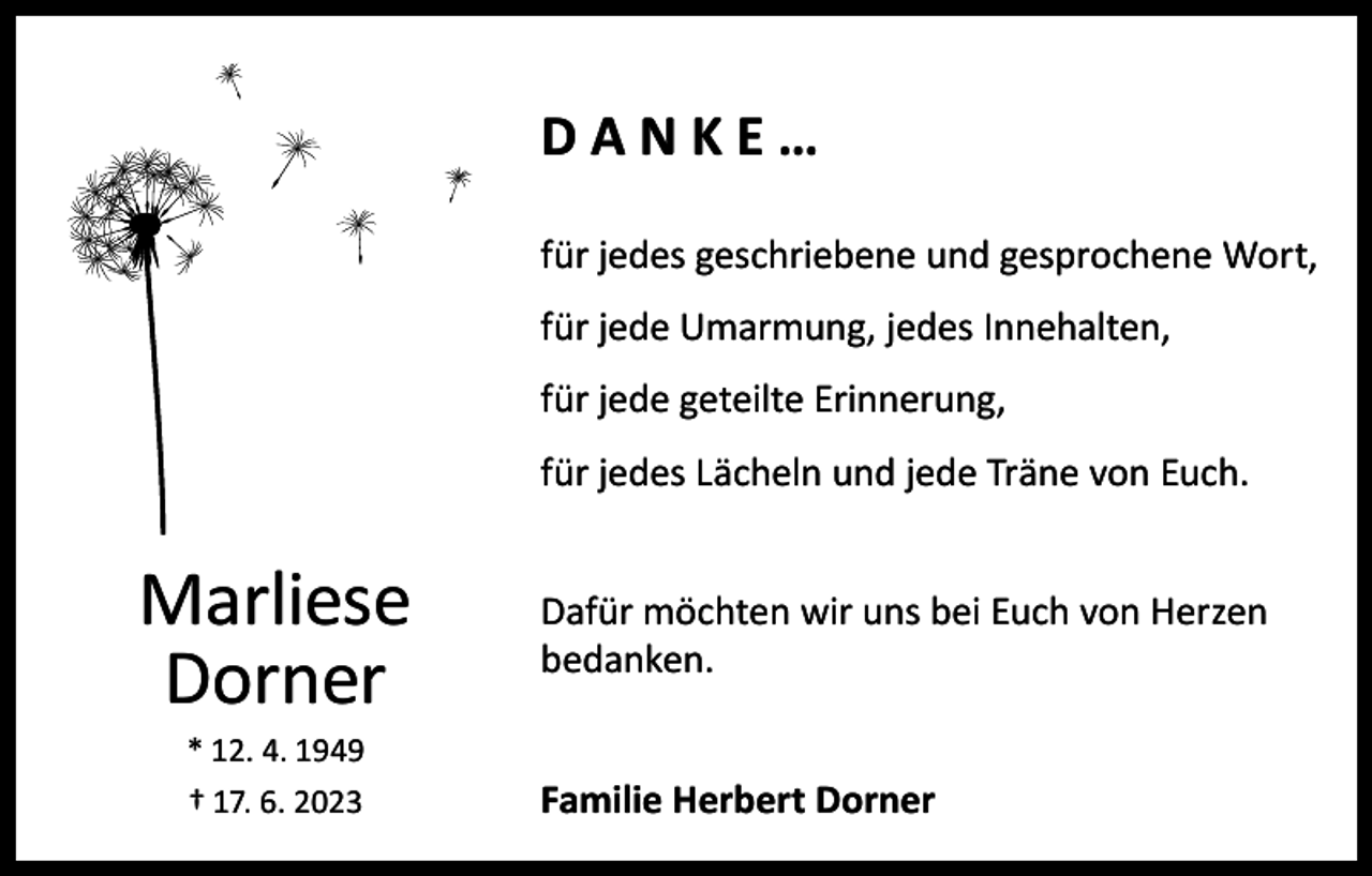 <p>DANKE…<br />für jedes geschriebene und gesprochene Wort,<br />für jede Umarmung, jedes Innehalten,<br />für jede geteilte Erinnerung,<br />für jedes Lächeln und jede Träne von Euch.</p><p>Marliese<br />Dorner<br />* 12. 4. 1949<br />† 17. 6. 2023</p><p>Dafür möchten wir uns bei Euch von Herzen<br />bedanken.<br />Familie Herbert Dorner</p>