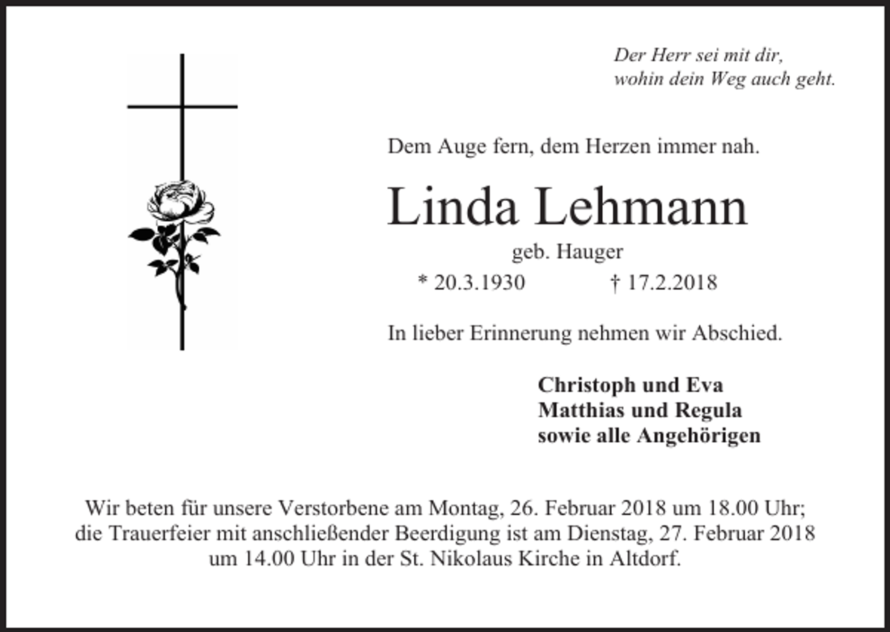 <p>Der Herr sei mit dir,<br />wohin dein Weg auch geht.</p><p>Dem Auge fern, dem Herzen immer nah.</p><p>Linda Lehmann<br />geb. Hauger<br />* 20.3.1930<br />† 17.2.2018</p><p>In lieber Erinnerung nehmen wir Abschied.<br />Christoph und Eva<br />Matthias und Regula<br />sowie alle Angehörigen<br />Wir beten für unsere Verstorbene am Montag, 26. Februar 2018 um 18.00 Uhr;<br />die Trauerfeier mit anschließender Beerdigung ist am Dienstag, 27. Februar 2018<br />um 14.00 Uhr in der St. Nikolaus Kirche in Altdorf.</p>