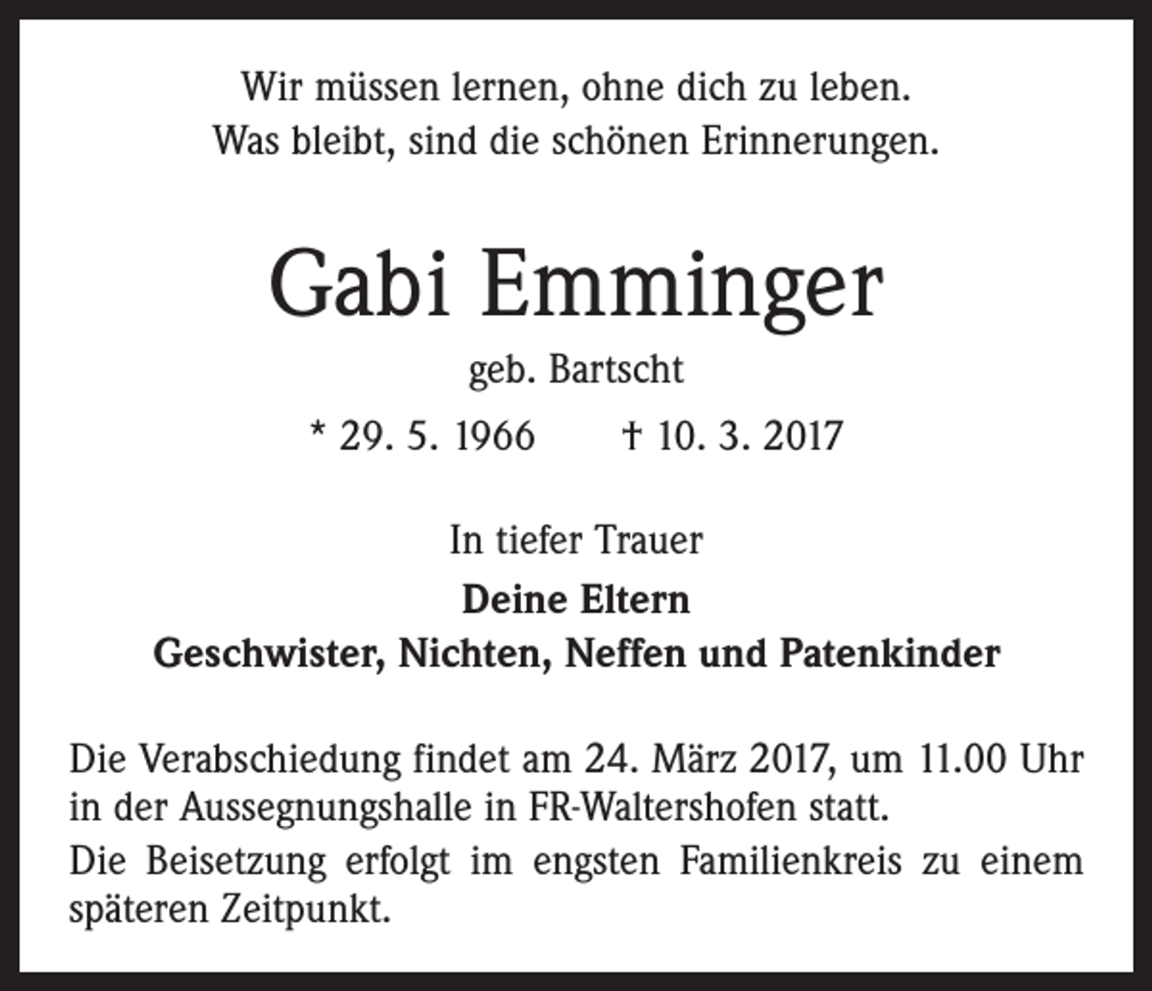 <p>Wir müssen lernen, ohne dich zu leben.<br />Was bleibt, sind die schönen Erinnerungen.</p><p>Gabi Emminger<br />geb. Bartscht<br />* 29. 5. 1966 † 10. 3. 2017<br />In tiefer Trauer<br />Deine Eltern<br />Geschwister, Nichten, Neffen und Patenkinder<br />Die Verabschiedung findet am 24. März 2017, um 11.00 Uhr<br />in der Aussegnungshalle in FR-Waltershofen statt.<br />Die Beisetzung erfolgt im engsten Familienkreis zu einem<br />späteren Zeitpunkt.</p>