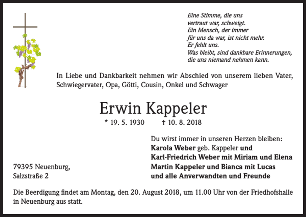 <p>Eine Stimme, die uns<br />vertraut war, schweigt.<br />Ein Mensch, der immer<br />für uns da war, ist nicht mehr.<br />Er fehlt uns.<br />Was bleibt, sind dankbare Erinnerungen,<br />die uns niemand nehmen kann.</p><p>In Liebe und Dankbarkeit nehmen wir Abschied von unserem lieben Vater,<br />Schwiegervater, Opa, Götti, Cousin, Onkel und Schwager</p><p>Erwin Kappeler<br />* 19. 5. 1930</p><p>79395 Neuenburg,<br />Salzstraße 2</p><p>† 10. 8. 2018<br />Du wirst immer in unseren Herzen bleiben:<br />Karola Weber geb. Kappeler und<br />Karl-Friedrich Weber mit Miriam und Elena<br />Martin Kappeler und Bianca mit Lucas<br />und alle Anverwandten und Freunde</p><p>Die Beerdigung findet am Montag, den 20. August 2018, um 11.00 Uhr von der Friedhofshalle<br />in Neuenburg aus statt.</p>