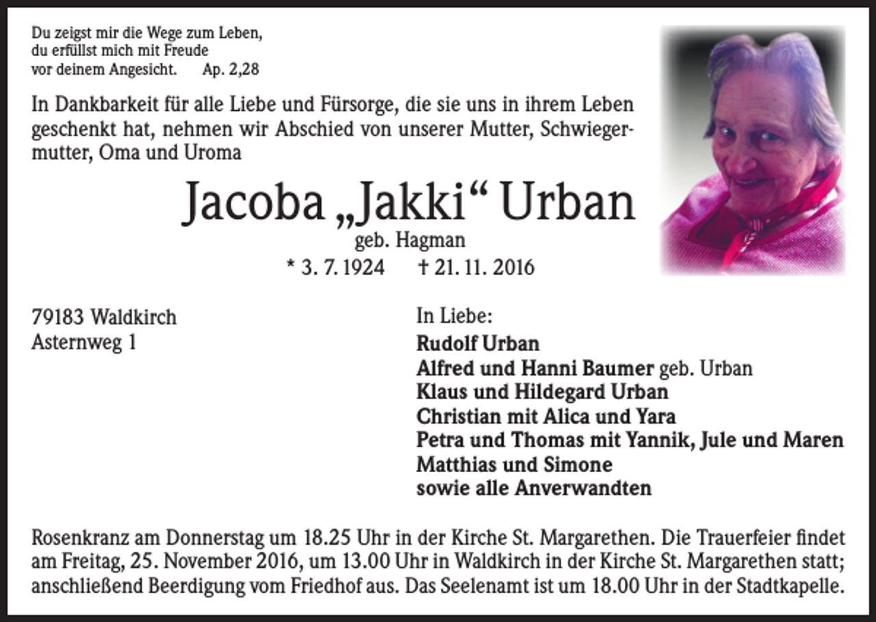 <p>Du zeigst mir die Wege zum Leben,<br />du erfüllst mich mit Freude<br />vor deinem Angesicht. Ap. 2,28</p><p>In Dankbarkeit für alle Liebe und Fürsorge, die sie uns in ihrem Leben<br />geschenkt hat, nehmen wir Abschied von unserer Mutter, Schwiegermutter, Oma und Uroma</p><p>Jacoba „Jakki“ Urban<br />geb. Hagman<br />* 3. 7. 1924 † 21. 11. 2016<br />79183 Waldkirch<br />Asternweg 1</p><p>In Liebe:<br />Rudolf Urban<br />Alfred und Hanni Baumer geb. Urban<br />Klaus und Hildegard Urban<br />Christian mit Alica und Yara<br />Petra und Thomas mit Yannik, Jule und Maren<br />Matthias und Simone<br />sowie alle Anverwandten</p><p>Rosenkranz am Donnerstag um 18.25 Uhr in der Kirche St. Margarethen. Die Trauerfeier findet<br />am Freitag, 25. November 2016, um 13.00 Uhr in Waldkirch in der Kirche St. Margarethen statt;<br />anschließend Beerdigung vom Friedhof aus. Das Seelenamt ist um 18.00 Uhr in der Stadtkapelle.</p>