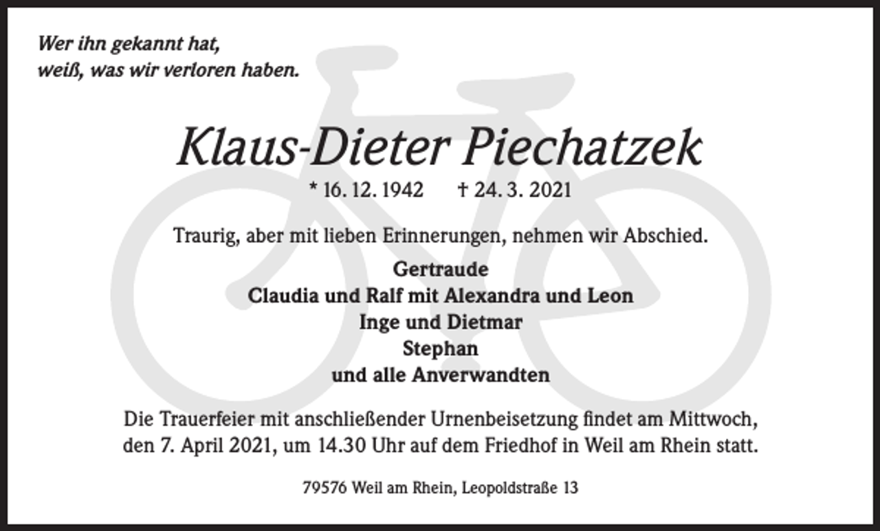 <p>Wer ihn gekannt hat,<br />weiß, was wir verloren haben.</p><p>Klaus-Dieter Piechatzek<br />* 16. 12. 1942 † 24. 3. 2021<br />Traurig, aber mit lieben Erinnerungen, nehmen wir Abschied.<br />Gertraude<br />Claudia und Ralf mit Alexandra und Leon<br />Inge und Dietmar<br />Stephan<br />und alle Anverwandten<br />Die Trauerfeier mit anschließender Urnenbeisetzung findet am Mittwoch,<br />den 7. April 2021, um 14.30 Uhr auf dem Friedhof in Weil am Rhein statt.<br />79576 Weil am Rhein, Leopoldstraße 13</p>