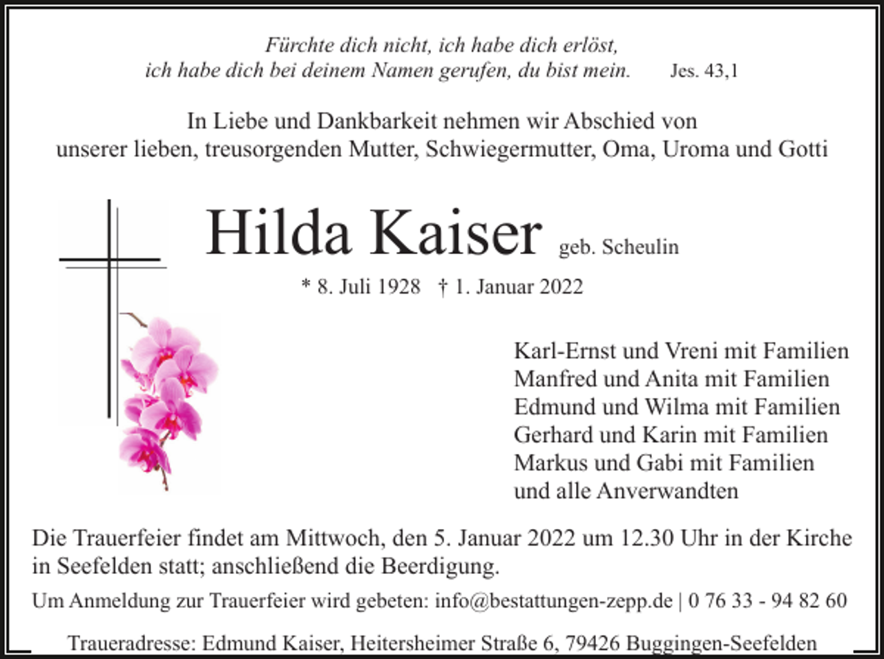 <p>Fürchte dich nicht, ich habe dich erlöst,<br />ich habe dich bei deinem Namen gerufen, du bist mein.</p><p>Jes. 43,1</p><p>In Liebe und Dankbarkeit nehmen wir Abschied von<br />unserer lieben, treusorgenden Mutter, Schwiegermutter, Oma, Uroma und Gotti</p><p>Hilda Kaiser</p><p>geb. Scheulin</p><p>* 8. Juli 1928 † 1. Januar 2022</p><p>Karl-Ernst und Vreni mit Familien<br />Manfred und Anita mit Familien<br />Edmund und Wilma mit Familien<br />Gerhard und Karin mit Familien<br />Markus und Gabi mit Familien<br />und alle Anverwandten<br />Die Trauerfeier findet am Mittwoch, den 5. Januar 2022 um 12.30 Uhr in der Kirche<br />in Seefelden statt; anschließend die Beerdigung.<br />Um Anmeldung zur Trauerfeier wird gebeten: info@bestattungen-zepp.de | 0 76 33 - 94 82 60</p><p>Traueradresse: Edmund Kaiser, Heitersheimer Straße 6, 79426 Buggingen-Seefelden</p>