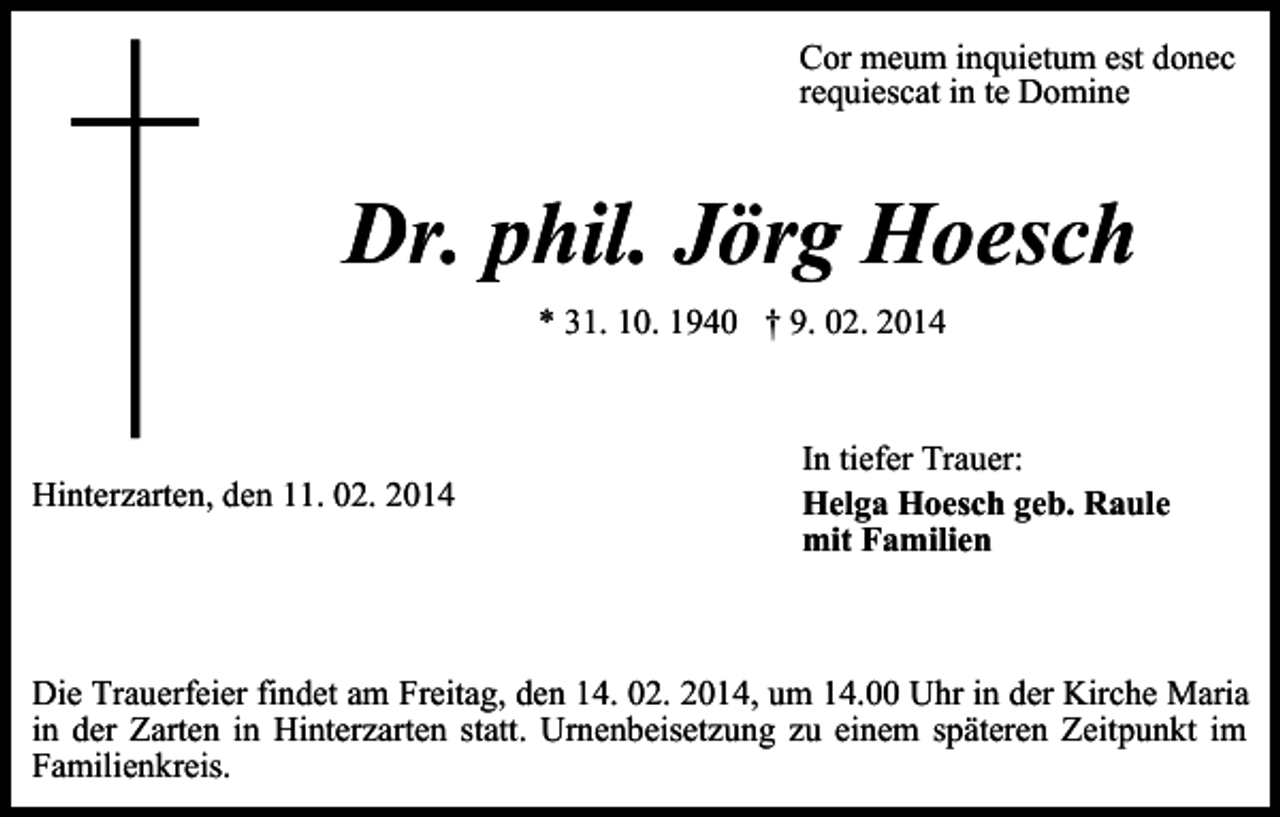 <p>Cor meum inquietum est donec<br />requiescat in te Domine</p><p>Dr. phil. Jörg Hoesch<br />* 31. 10. 1940 † 9. 02. 2014</p><p>Hinterzarten, den 11. 02. 2014</p><p>In tiefer Trauer:<br />Helga Hoesch geb. Raule<br />mit Familien</p><p>Die Trauerfeier findet am Freitag, den 14. 02. 2014, um 14.00 Uhr in der Kirche Maria<br />in der Zarten in Hinterzarten statt. Urnenbeisetzung zu einem späteren Zeitpunkt im<br />Familienkreis.</p>