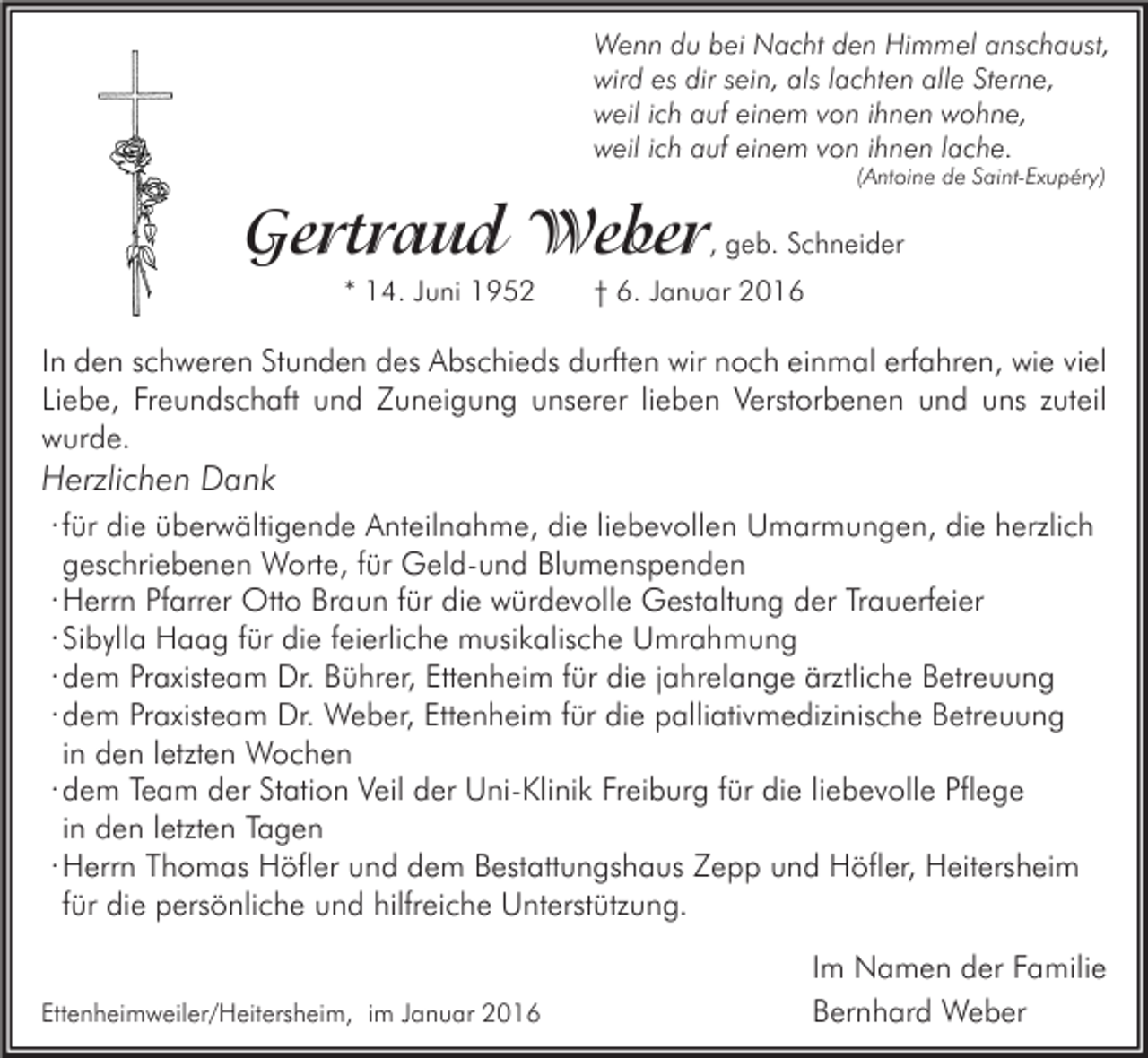 <p>Wenn du bei Nacht den Himmel anschaust,<br />wird es dir sein, als lachten alle Sterne,<br />weil ich auf einem von ihnen wohne,<br />weil ich auf einem von ihnen lache.<br />(Antoine de Saint-Exupéry)</p><p>Gertraud Weber, geb. Schneider<br />* 14. Juni 1952</p><p>† 6. Januar 2016</p><p>In den schweren Stunden des Abschieds durften wir noch einmal erfahren, wie viel<br />Liebe, Freundschaft und Zuneigung unserer lieben Verstorbenen und uns zuteil<br />wurde.</p><p>Herzlichen Dank<br />∙ für die überwältigende Anteilnahme, die liebevollen Umarmungen, die herzlich<br />geschriebenen Worte, für Geld-und Blumenspenden<br />∙ Herrn Pfarrer Otto Braun für die würdevolle Gestaltung der Trauerfeier<br />∙ Sibylla Haag für die feierliche musikalische Umrahmung<br />∙ dem Praxisteam Dr. Bührer, Ettenheim für die jahrelange ärztliche Betreuung<br />∙ dem Praxisteam Dr. Weber, Ettenheim für die palliativmedizinische Betreuung<br />in den letzten Wochen<br />∙ dem Team der Station Veil der Uni-Klinik Freiburg für die liebevolle Pflege<br />in den letzten Tagen<br />∙ Herrn Thomas Höfler und dem Bestattungshaus Zepp und Höfler, Heitersheim<br />für die persönliche und hilfreiche Unterstützung.<br />Ettenheimweiler/Heitersheim, im Januar 2016</p><p>Im Namen der Familie<br />Bernhard Weber</p>