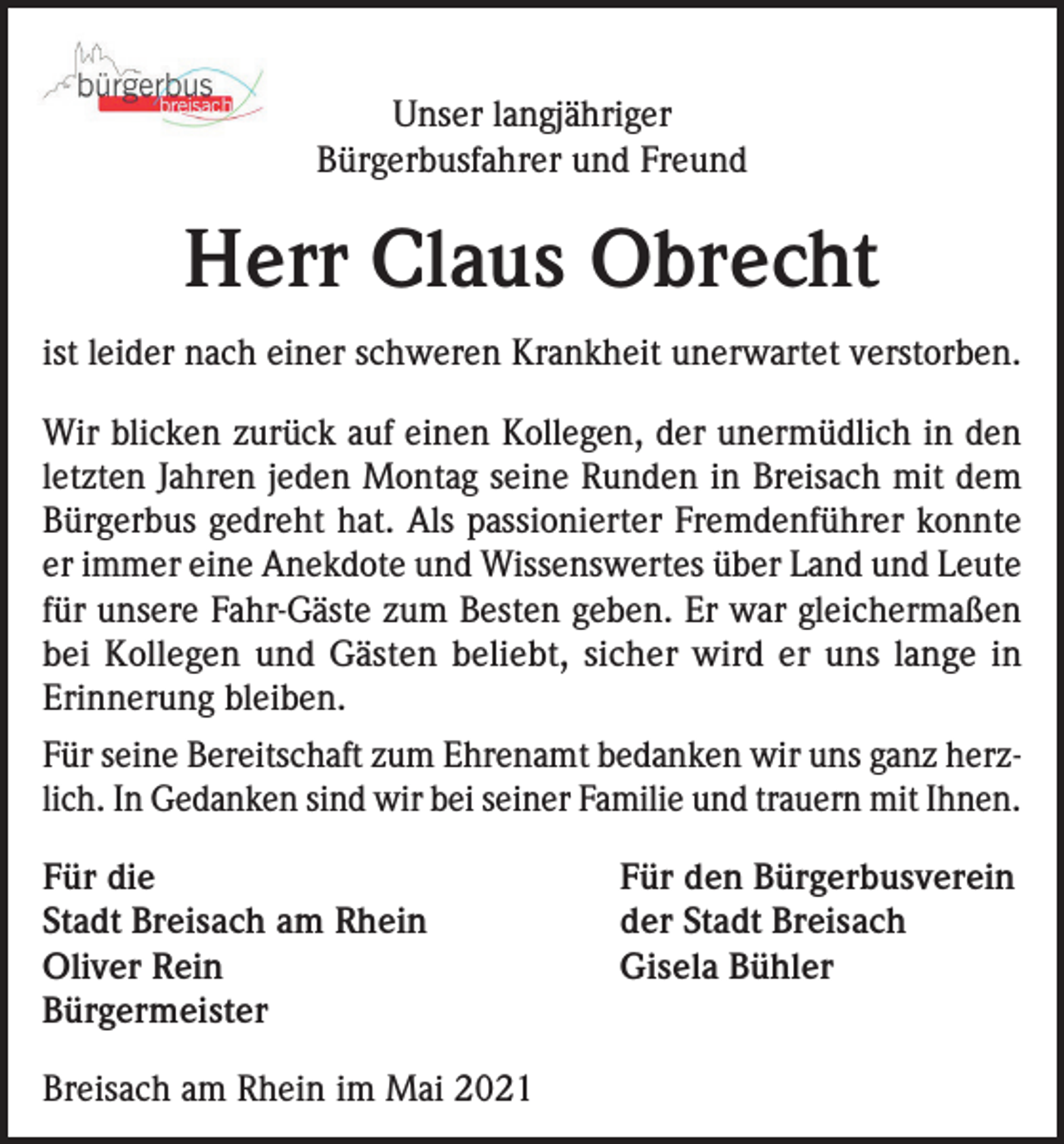 <p>Unser langjähriger<br />Bürgerbusfahrer und Freund</p><p>Herr Claus Obrecht<br />ist leider nach einer schweren Krankheit unerwartet verstorben.<br />Wir blicken zurück auf einen Kollegen, der unermüdlich in den<br />letzten Jahren jeden Montag seine Runden in Breisach mit dem<br />Bürgerbus gedreht hat. Als passionierter Fremdenführer konnte<br />er immer eine Anekdote und Wissenswertes über Land und Leute<br />für unsere Fahr-Gäste zum Besten geben. Er war gleichermaßen<br />bei Kollegen und Gästen beliebt, sicher wird er uns lange in<br />Erinnerung bleiben.<br />Für seine Bereitschaft zum Ehrenamt bedanken wir uns ganz herzlich. In Gedanken sind wir bei seiner Familie und trauern mit Ihnen.<br />Für die<br />Stadt Breisach am Rhein<br />Oliver Rein<br />Bürgermeister<br />Breisach am Rhein im Mai 2021</p><p>Für den Bürgerbusverein<br />der Stadt Breisach<br />Gisela Bühler</p>