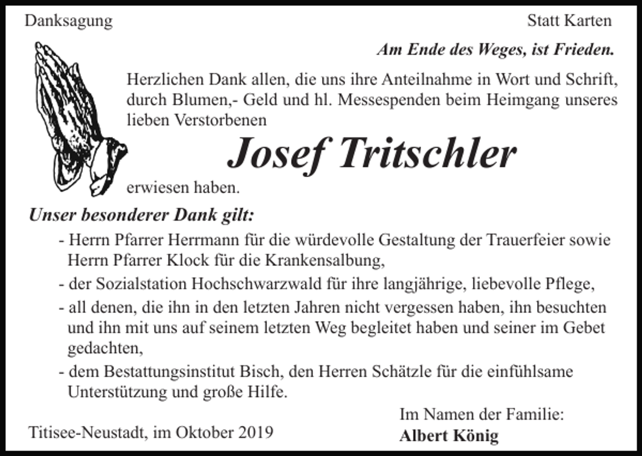 <p>Danksagung</p><p>Statt Karten<br />Am Ende des Weges, ist Frieden.<br />Herzlichen Dank allen, die uns ihre Anteilnahme in Wort und Schrift,<br />durch Blumen,- Geld und hl. Messespenden beim Heimgang unseres<br />lieben Verstorbenen</p><p>Josef Tritschler</p><p>erwiesen haben.</p><p>Unser besonderer Dank gilt:<br />- Herrn Pfarrer Herrmann für die würdevolle Gestaltung der Trauerfeier sowie<br />Herrn Pfarrer Klock für die Krankensalbung,<br />- der Sozialstation Hochschwarzwald für ihre langjährige, liebevolle Pflege,<br />- all denen, die ihn in den letzten Jahren nicht vergessen haben, ihn besuchten<br />und ihn mit uns auf seinem letzten Weg begleitet haben und seiner im Gebet<br />gedachten,<br />- dem Bestattungsinstitut Bisch, den Herren Schätzle für die einfühlsame<br />Unterstützung und große Hilfe.<br />Im Namen der Familie:<br />Titisee-Neustadt, im Oktober 2019<br />Albert König</p>