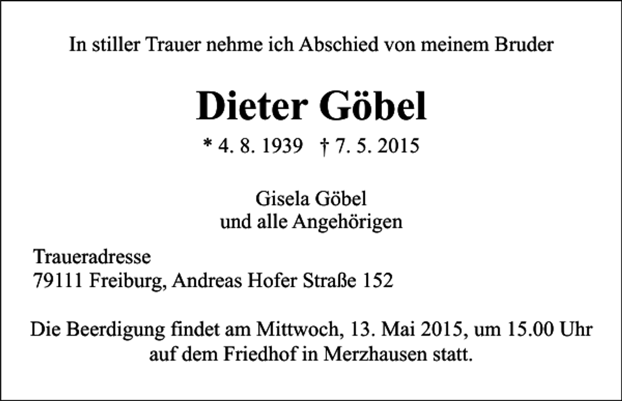 <p>In stiller Trauer nehme ich Abschied von meinem Bruder</p><p>Dieter Göbel<br />* 4. 8. 1939 † 7. 5. 2015<br />Gisela Göbel<br />und alle Angehörigen<br />Traueradresse<br />79111 Freiburg, Andreas Hofer Straße 152<br />Die Beerdigung findet am Mittwoch, 13. Mai 2015, um 15.00 Uhr<br />auf dem Friedhof in Merzhausen statt.</p>