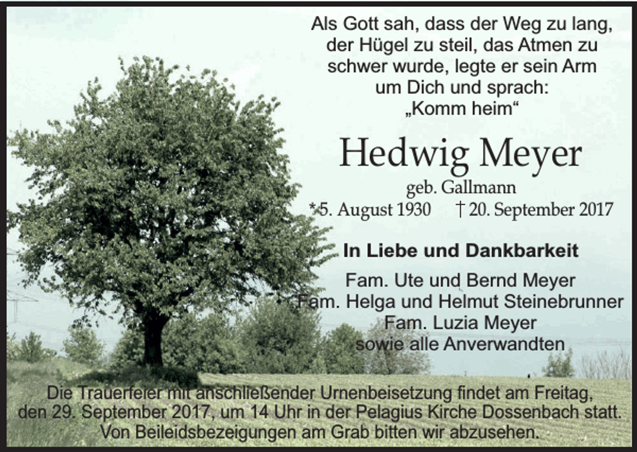 <p>Als Gott sah, dass der Weg zu lang,<br />der Hügel zu steil, das Atmen zu<br />schwer wurde, legte er sein Arm<br />um Dich und sprach:<br />„Komm heim“</p><p>Hedwig Meyer</p><p>geb. Gallmann<br />* 5. August 1930<br />20. September 2017<br />In Liebe und Dankbarkeit<br />Fam. Ute und Bernd Meyer<br />Fam. Helga und Helmut Steinebrunner<br />Fam. Luzia Meyer<br />sowie alle Anverwandten<br />Die Trauerfeier mit anschließender Urnenbeisetzung findet am Freitag,<br />den 29. September 2017, um 14 Uhr in der Pelagius Kirche Dossenbach statt.<br />Von Beileidsbezeigungen am Grab bitten wir abzusehen.</p>