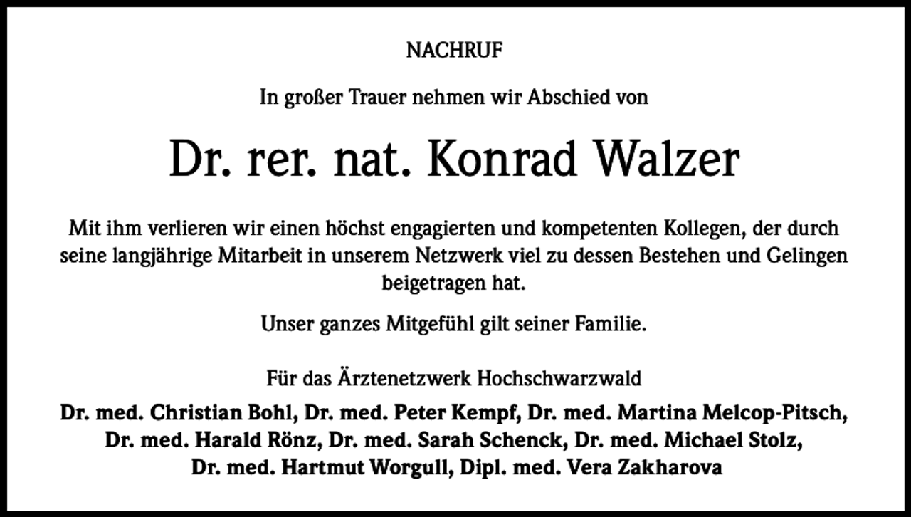 <p>NACHRUF<br />In großer Trauer nehmen wir Abschied von</p><p>Dr. rer. nat. Konrad Walzer<br />Mit ihm verlieren wir einen höchst engagierten und kompetenten Kollegen, der durch<br />seine langjährige Mitarbeit in unserem Netzwerk viel zu dessen Bestehen und Gelingen<br />beigetragen hat.<br />Unser ganzes Mitgefühl gilt seiner Familie.<br />Für das Ärztenetzwerk Hochschwarzwald<br />Dr. med. Christian Bohl, Dr. med. Peter Kempf, Dr. med. Martina Melcop-Pitsch,<br />Dr. med. Harald Rönz, Dr. med. Sarah Schenck, Dr. med. Michael Stolz,<br />Dr. med. Hartmut Worgull, Dipl. med. Vera Zakharova</p>