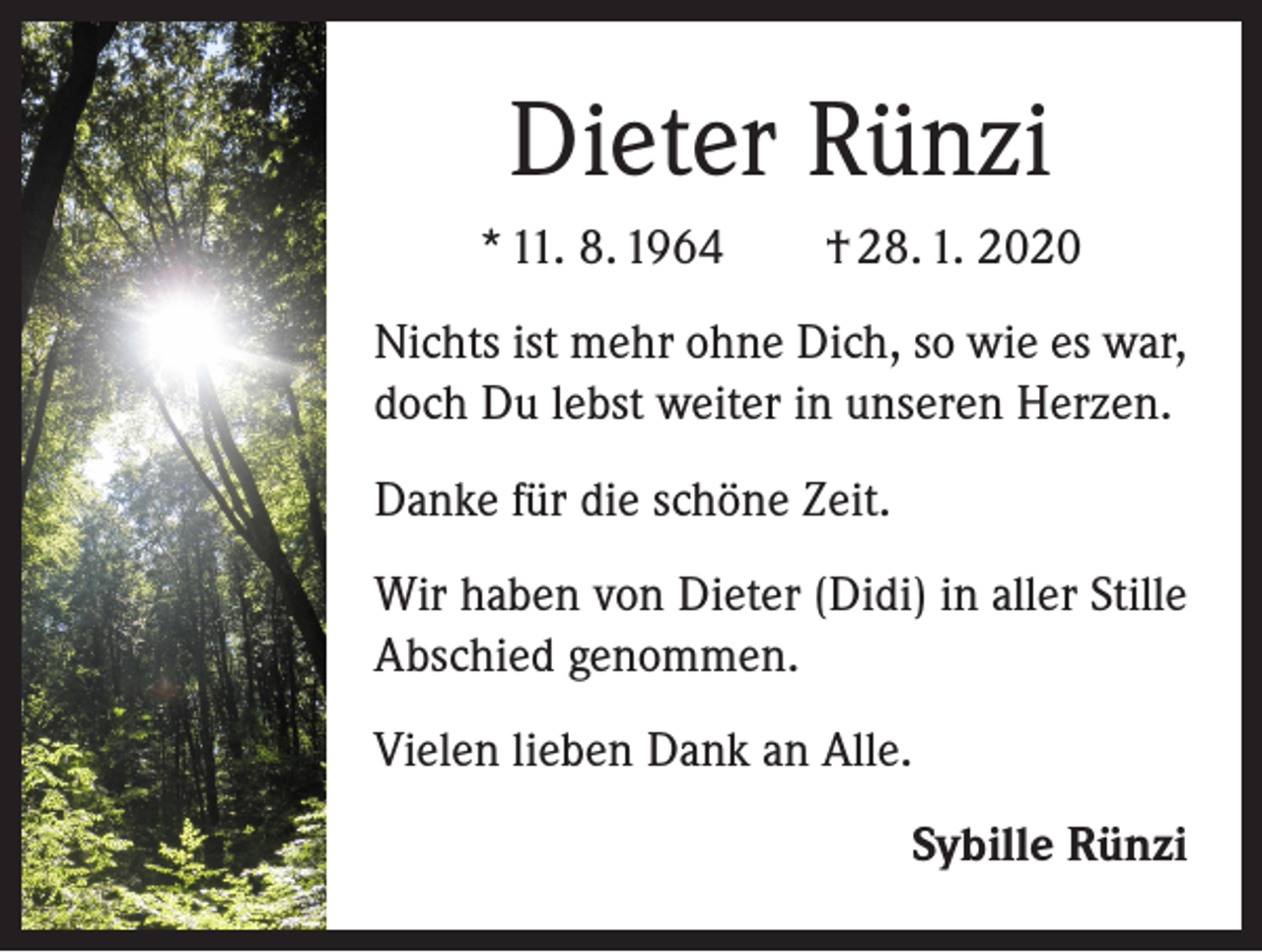 <p>Dieter Rünzi<br />* 11. 8. 1964 † 28. 1. 2020<br />Nichts ist mehr ohne Dich, so wie es war,<br />doch Du lebst weiter in unseren Herzen.<br />Danke für die schöne Zeit.<br />Wir haben von Dieter (Didi) in aller Stille<br />Abschied genommen.<br />Vielen lieben Dank an Alle.<br />Sybille Rünzi</p>
