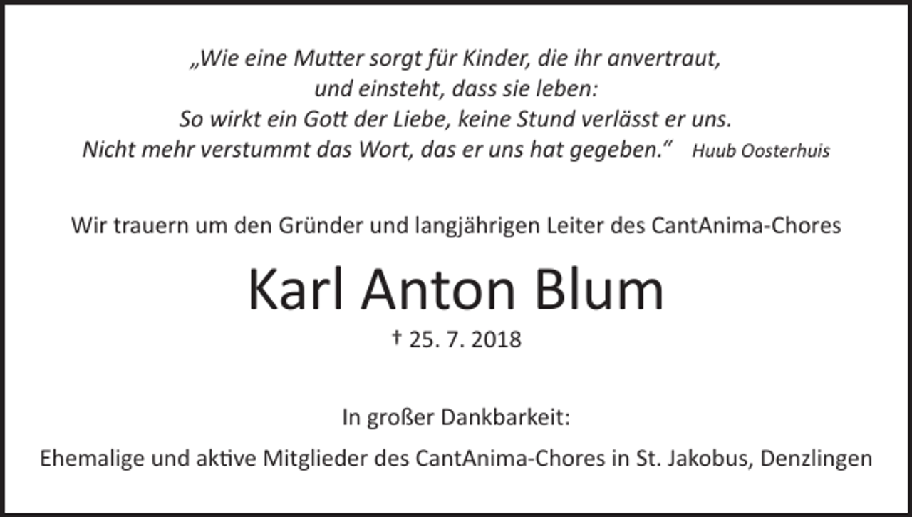 <p>„Wie eine Mutter sorgt für Kinder, die ihr anvertraut,<br />und einsteht, dass sie leben:<br />So wirkt ein Gott der Liebe, keine Stund verlässt er uns.<br />Nicht mehr verstummt das Wort, das er uns hat gegeben.“ Huub Oosterhuis<br />Wir trauern um den Gründer und langjährigen Leiter des CantAnima-Chores</p><p>Karl Anton Blum<br />† 25. 7. 2018</p><p>In großer Dankbarkeit:<br />Ehemalige und aktive Mitglieder des CantAnima-Chores in St. Jakobus, Denzlingen</p>