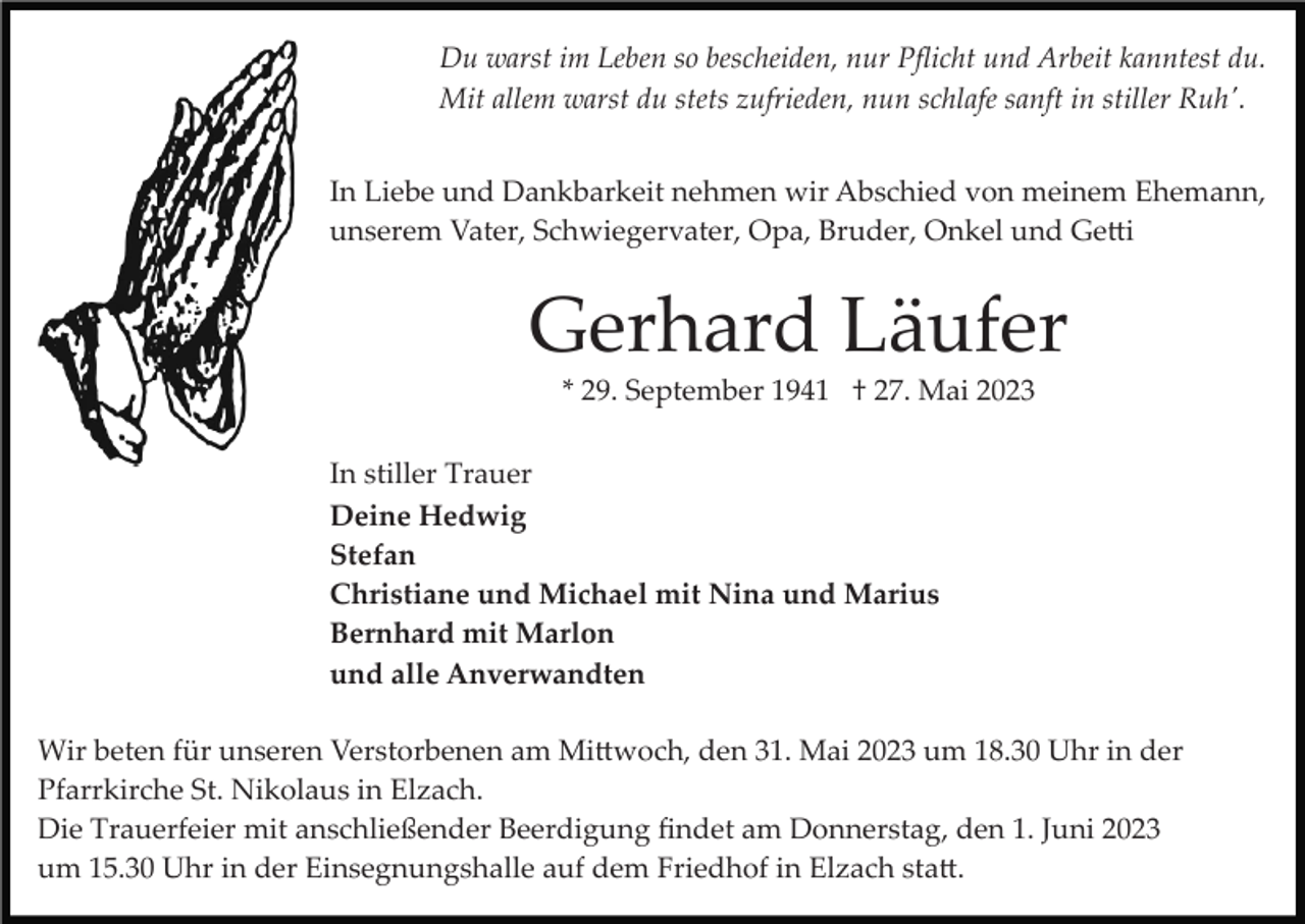 <p>Du warst im Leben so bescheiden, nur Pﬂicht und Arbeit kanntest du.<br />Mit allem warst du stets zufrieden, nun schlafe sanft in stiller Ruh'.<br />In Liebe und Dankbarkeit nehmen wir Abschied von meinem Ehemann,<br />unserem Vater, Schwiegervater, Opa, Bruder, Onkel und Ge�i</p><p>Gerhard Läufer<br />* 29. September 1941 † 27. Mai 2023<br />In stiller Trauer<br />Deine Hedwig<br />Stefan<br />Christiane und Michael mit Nina und Marius<br />Bernhard mit Marlon<br />und alle Anverwandten<br />Wir beten für unseren Verstorbenen am Mi�woch, den 31. Mai 2023 um 18.30 Uhr in der<br />Pfarrkirche St. Nikolaus in Elzach.<br />Die Trauerfeier mit anschließender Beerdigung ﬁndet am Donnerstag, den 1. Juni 2023<br />um 15.30 Uhr in der Einsegnungshalle auf dem Friedhof in Elzach sta�.</p>