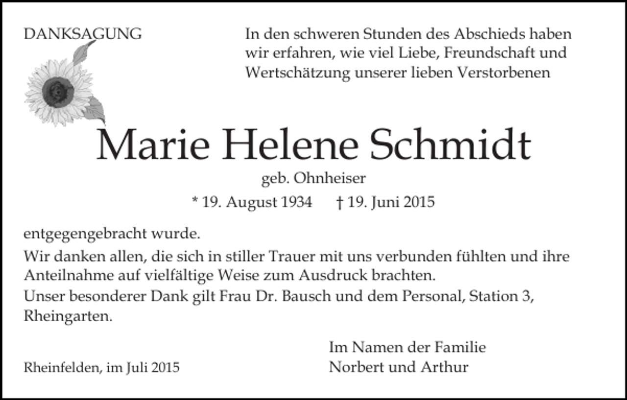 <p>DANKSAGUNG</p><p>In den schweren Stunden des Abschieds haben<br />wir erfahren, wie viel Liebe, Freundschaft und<br />Wertschätzung unserer lieben Verstorbenen</p><p>Marie Helene Schmidt<br />geb. Ohnheiser</p><p>* 19. August 1934</p><p>† 19. Juni 2015</p><p>entgegengebracht wurde.<br />Wir danken allen, die sich in stiller Trauer mit uns verbunden fühlten und ihre<br />Anteilnahme auf vielfältige Weise zum Ausdruck brachten.<br />Unser besonderer Dank gilt Frau Dr. Bausch und dem Personal, Station 3,<br />Rheingarten.<br />Rheinfelden, im Juli 2015</p><p>Im Namen der Familie<br />Norbert und Arthur</p>