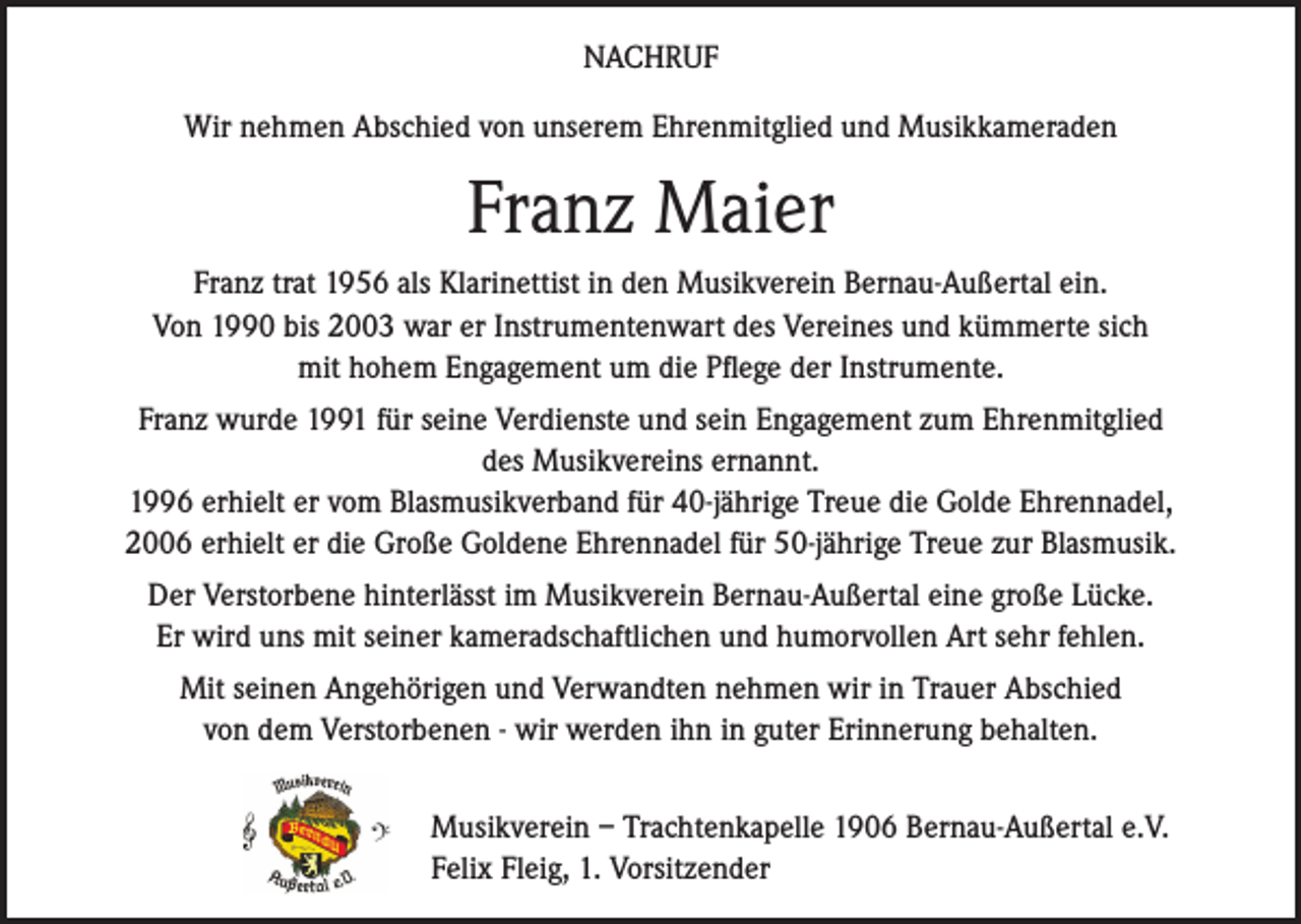 <p>NACHRUF<br />Wir nehmen Abschied von unserem Ehrenmitglied und Musikkameraden</p><p>Franz Maier<br />Franz trat 1956 als Klarinettist in den Musikverein Bernau-Außertal ein.<br />Von 1990 bis 2003 war er Instrumentenwart des Vereines und kümmerte sich<br />mit hohem Engagement um die Pflege der Instrumente.<br />Franz wurde 1991 für seine Verdienste und sein Engagement zum Ehrenmitglied<br />des Musikvereins ernannt.<br />1996 erhielt er vom Blasmusikverband für 40-jährige Treue die Golde Ehrennadel,<br />2006 erhielt er die Große Goldene Ehrennadel für 50-jährige Treue zur Blasmusik.<br />Der Verstorbene hinterlässt im Musikverein Bernau-Außertal eine große Lücke.<br />Er wird uns mit seiner kameradschaftlichen und humorvollen Art sehr fehlen.<br />Mit seinen Angehörigen und Verwandten nehmen wir in Trauer Abschied<br />von dem Verstorbenen - wir werden ihn in guter Erinnerung behalten.<br />Musikverein – Trachtenkapelle 1906 Bernau-Außertal e.V.<br />Felix Fleig, 1. Vorsitzender</p>