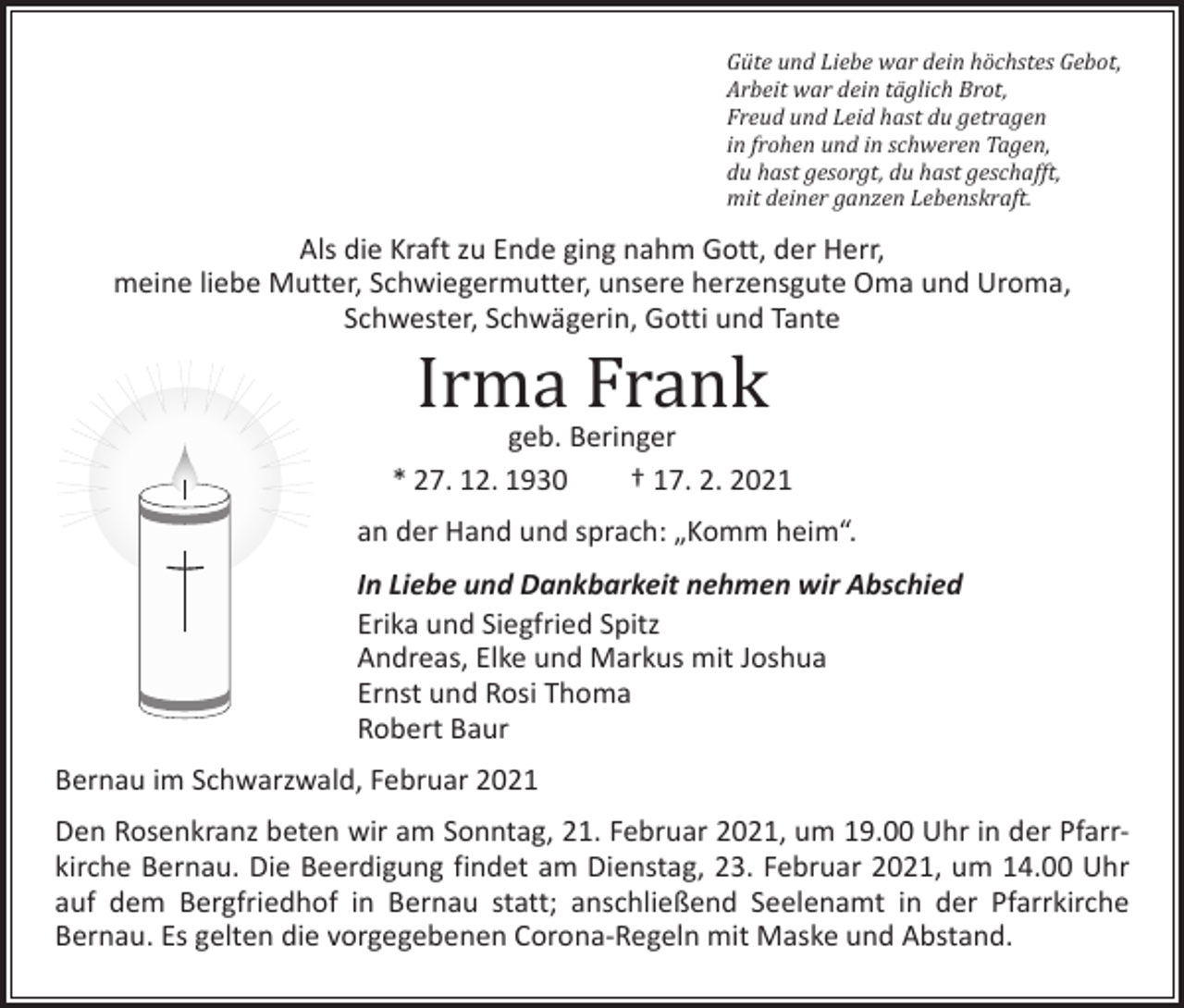 <p>Güte und Liebe war dein höchstes Gebot,<br />Arbeit war dein täglich Brot,<br />Freud und Leid hast du getragen<br />in frohen und in schweren Tagen,<br />du hast gesorgt, du hast geschafft,<br />mit deiner ganzen Lebenskraft.</p><p>Als die Kraft zu Ende ging nahm Gott, der Herr,<br />meine liebe Mutter, Schwiegermutter, unsere herzensgute Oma und Uroma,<br />Schwester, Schwägerin, Gotti und Tante</p><p>Irma Frank</p><p>geb. Beringer<br />* 27. 12. 1930 † 17. 2. 2021<br />an der Hand und sprach: „Komm heim“.<br />In Liebe und Dankbarkeit nehmen wir Abschied<br />Erika und Siegfried Spitz<br />Andreas, Elke und Markus mit Joshua<br />Ernst und Rosi Thoma<br />Robert Baur<br />Bernau im Schwarzwald, Februar 2021<br />Den Rosenkranz beten wir am Sonntag, 21. Februar 2021, um 19.00 Uhr in der Pfarr­<br />kirche Bernau. Die Beerdigung findet am Dienstag, 23. Februar 2021, um 14.00 Uhr<br />auf dem Bergfriedhof in Bernau statt; anschließend Seelenamt in der Pfarrkirche<br />­Bernau. Es gelten die vorgegebenen Corona-Regeln mit Maske und ­Abstand.</p>