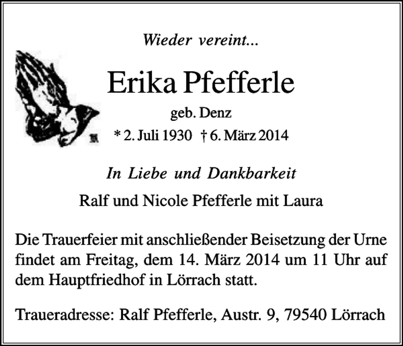 <p>Wieder vereint...</p><p>Erika Pfefferle<br />geb. Denz<br />* 2. Juli 1930 † 6. März 2014</p><p>In Liebe und Dankbarkeit<br />Ralf und Nicole Pfefferle mit Laura<br />Die Trauerfeier mit anschließender Beisetzung der Urne<br />findet am Freitag, dem 14. März 2014 um 11 Uhr auf<br />dem Hauptfriedhof in Lörrach statt.<br />Traueradresse: Ralf Pfefferle, Austr. 9, 79540 Lörrach</p>