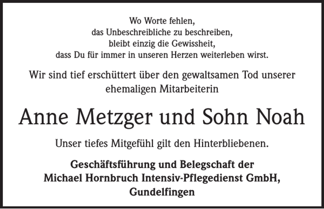 <p>Wo Worte fehlen,<br />das Unbeschreibliche zu beschreiben,<br />bleibt einzig die Gewissheit,<br />dass Du für immer in unseren Herzen weiterleben wirst.</p><p>Wir sind tief erschüttert über den gewaltsamen Tod unserer<br />­ehemaligen Mitarbeiterin</p><p>Anne Metzger und Sohn Noah<br />Unser tiefes Mitgefühl gilt den Hinterbliebenen.<br />Geschäftsführung und Belegschaft der<br />Michael Hornbruch Intensiv-Pflegedienst GmbH,<br />Gundelfingen</p>