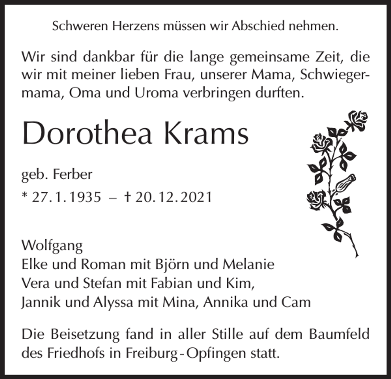 <p>Schweren Herzens müssen wir Abschied nehmen.</p><p>Wir sind dankbar für die lange gemeinsame Zeit, die<br />wir mit meiner lieben Frau, unserer Mama, Schwiegermama, Oma und Uroma verbringen d<br />­ urften.</p><p>Dorothea Krams<br />geb. Ferber<br />* 27. 1. 1935 – † 20. 12. 2021<br />Wolfgang<br />Elke und Roman mit Björn und Melanie<br />Vera und Stefan mit Fabian und Kim,<br />Jannik und Alyssa mit Mina, Annika und Cam<br />Die Beisetzung fand in aller Stille auf dem Baumfeld<br />des Friedhofs in Freiburg - Opfingen statt.</p>