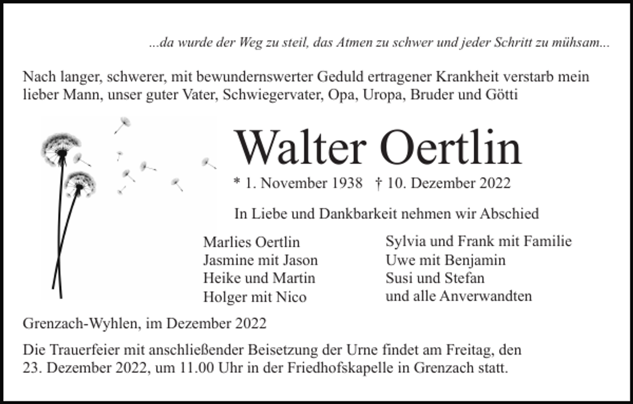 <p>...da wurde der Weg zu steil, das Atmen zu schwer und jeder Schritt zu mühsam...</p><p>Nach langer, schwerer, mit bewundernswerter Geduld ertragener Krankheit verstarb mein<br />lieber Mann, unser guter Vater, Schwiegervater, Opa, Uropa, Bruder und Götti</p><p>Walter Oertlin<br />* 1. November 1938 † 10. Dezember 2022</p><p>In Liebe und Dankbarkeit nehmen wir Abschied<br />Marlies Oertlin<br />Jasmine mit Jason<br />Heike und Martin<br />Holger mit Nico</p><p>Sylvia und Frank mit Familie<br />Uwe mit Benjamin<br />Susi und Stefan<br />und alle Anverwandten</p><p>Grenzach-Wyhlen, im Dezember 2022<br />Die Trauerfeier mit anschließender Beisetzung der Urne findet am Freitag, den<br />23. Dezember 2022, um 11.00 Uhr in der Friedhofskapelle in Grenzach statt.</p>