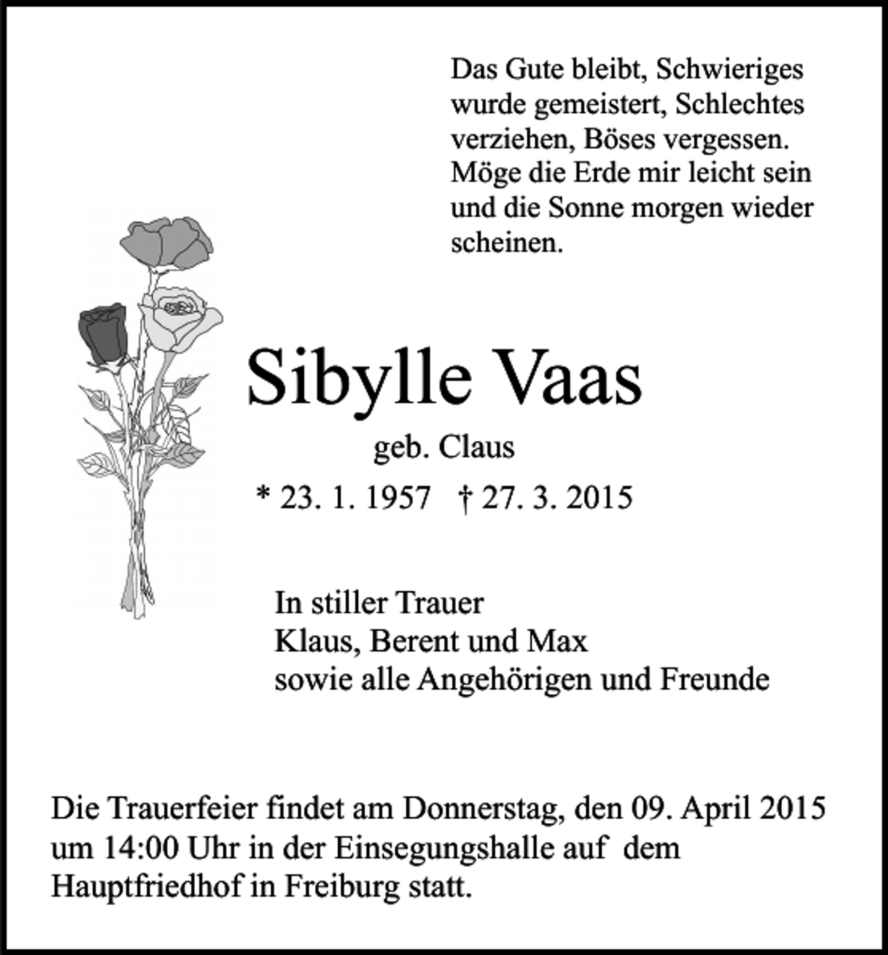 <p>Das Gute bleibt, Schwieriges<br />wurde gemeistert, Schlechtes<br />verziehen, Böses vergessen.<br />Möge die Erde mir leicht sein<br />und die Sonne morgen wieder<br />scheinen.</p><p>Sibylle Vaas<br />geb. Claus</p><p>* 23. 1. 1957 † 27. 3. 2015<br />In stiller Trauer<br />Klaus, Berent und Max<br />sowie alle Angehörigen und Freunde</p><p>Die Trauerfeier findet am Donnerstag, den 09. April 2015<br />um 14:00 Uhr in der Einsegungshalle auf dem<br />Hauptfriedhof in Freiburg statt.</p>