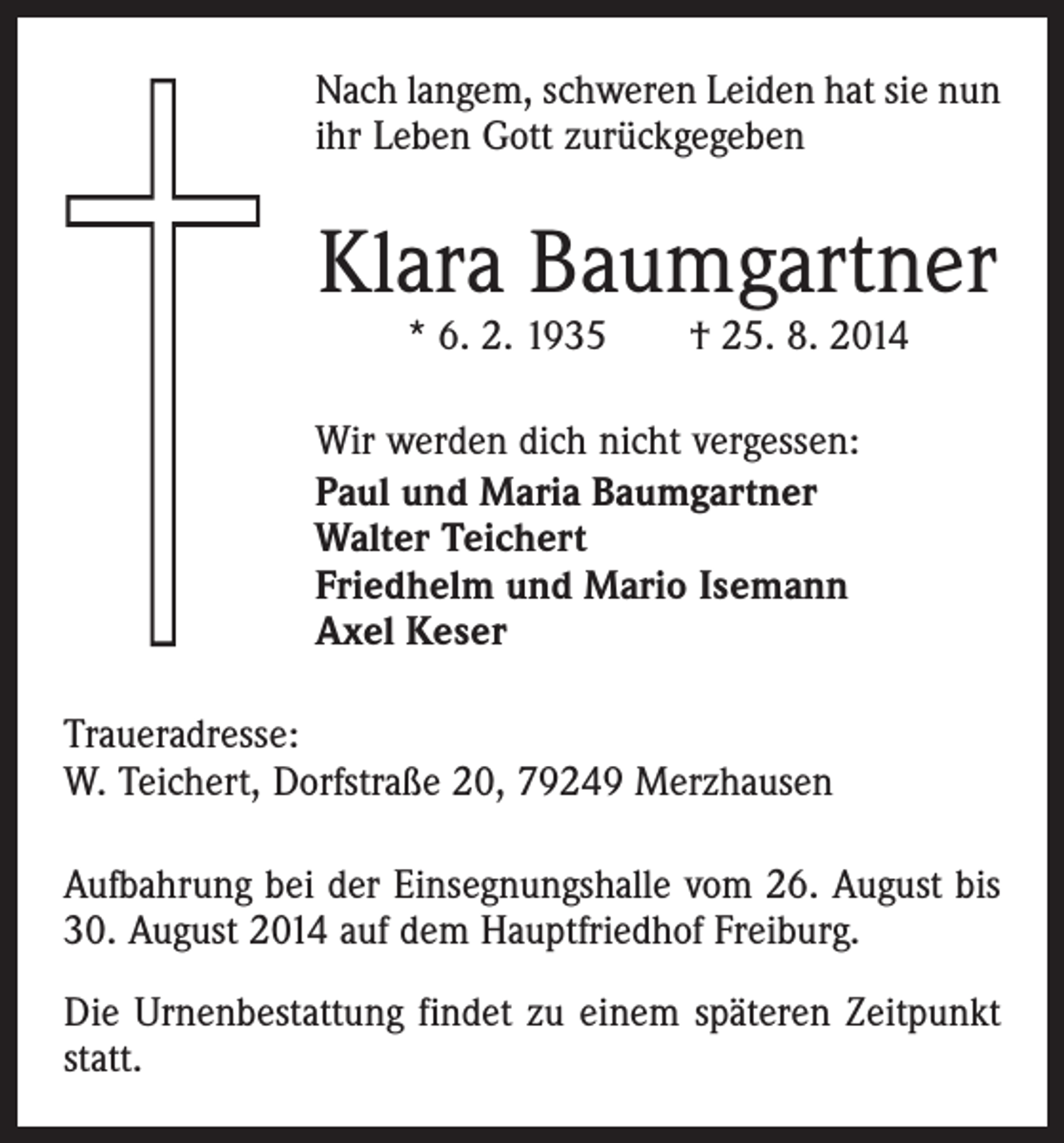 <p>Nach langem, schweren Leiden hat sie nun<br />ihr Leben Gott zurückgegeben</p><p>Klara Baumgartner<br />* 6. 2. 1935 † 25. 8. 2014</p><p>Wir werden dich nicht vergessen:<br />Paul und Maria Baumgartner<br />Walter Teichert<br />Friedhelm und Mario Isemann<br />Axel Keser<br />Traueradresse:<br />W. Teichert, Dorfstraße 20, 79249 Merzhausen<br />Aufbahrung bei der Einsegnungshalle vom 26. August bis<br />30. August 2014 auf dem Hauptfriedhof Freiburg.<br />Die Urnenbestattung findet zu einem späteren Zeitpunkt<br />statt.</p>