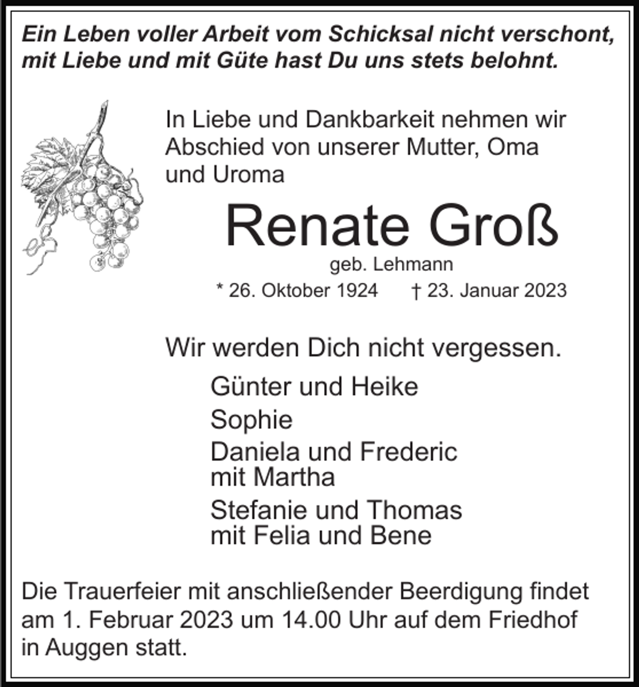 <p>Ein Leben voller Arbeit vom Schicksal nicht verschont,<br />mit Liebe und mit Güte hast Du uns stets belohnt.</p><p>In Liebe und Dankbarkeit nehmen wir<br />Abschied von unserer Mutter, Oma<br />und Uroma</p><p>Renate Groß</p><p>geb. Lehmann<br />* 26. Oktober 1924<br />† 23. Januar 2023</p><p>Wir werden Dich nicht vergessen.<br />Günter und Heike<br />Sophie<br />Daniela und Frederic<br />mit Martha<br />Stefanie und Thomas<br />mit Felia und Bene<br />Die Trauerfeier mit anschließender Beerdigung findet<br />am 1. Februar 2023 um 14.00 Uhr auf dem Friedhof<br />in Auggen statt.</p>