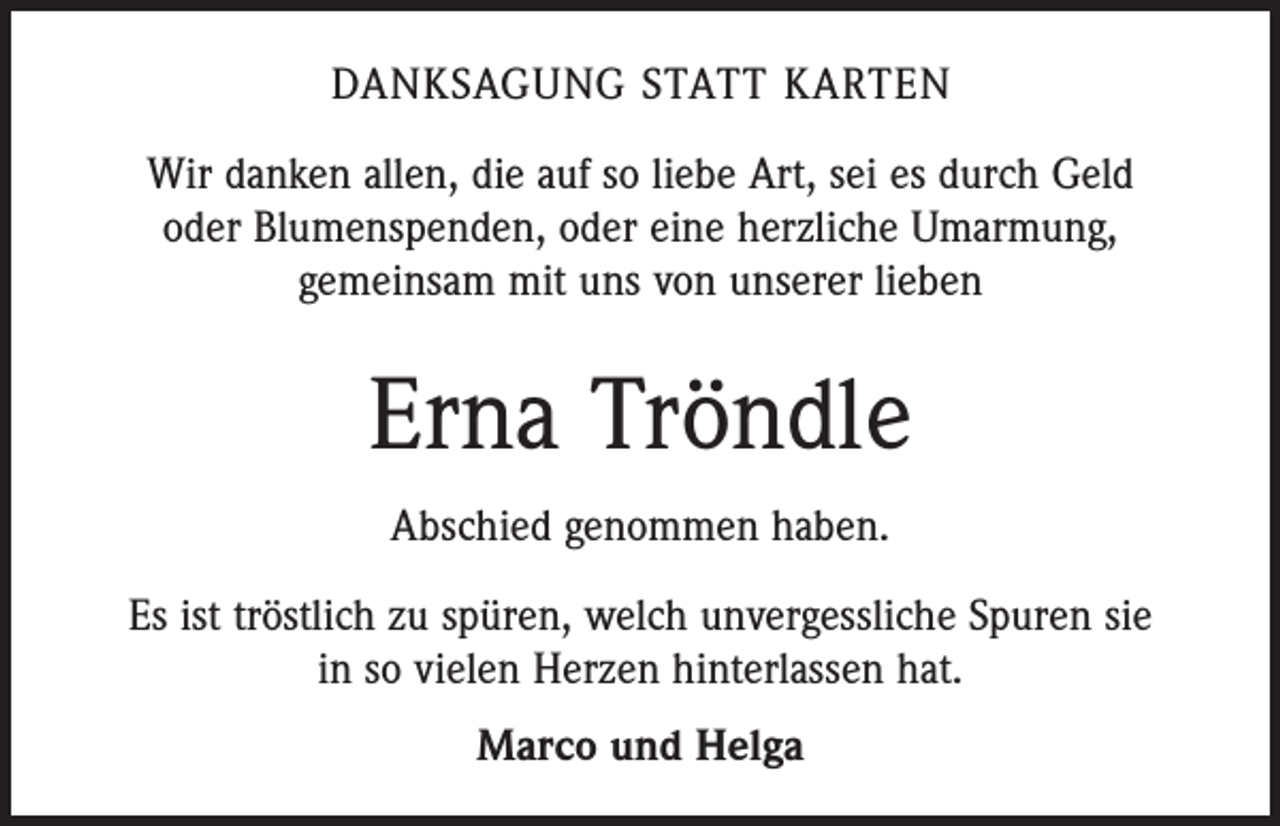 <p>DANKSAGUNG STATT KARTEN<br />Wir danken allen, die auf so liebe Art, sei es durch Geld<br />oder Blumenspenden, oder eine herzliche Umarmung,<br />­gemeinsam mit uns von unserer lieben</p><p>Erna Tröndle<br />Abschied genommen haben.<br />Es ist tröstlich zu spüren, welch unvergessliche Spuren sie<br />in so vielen Herzen hinterlassen hat.<br />Marco und Helga</p>