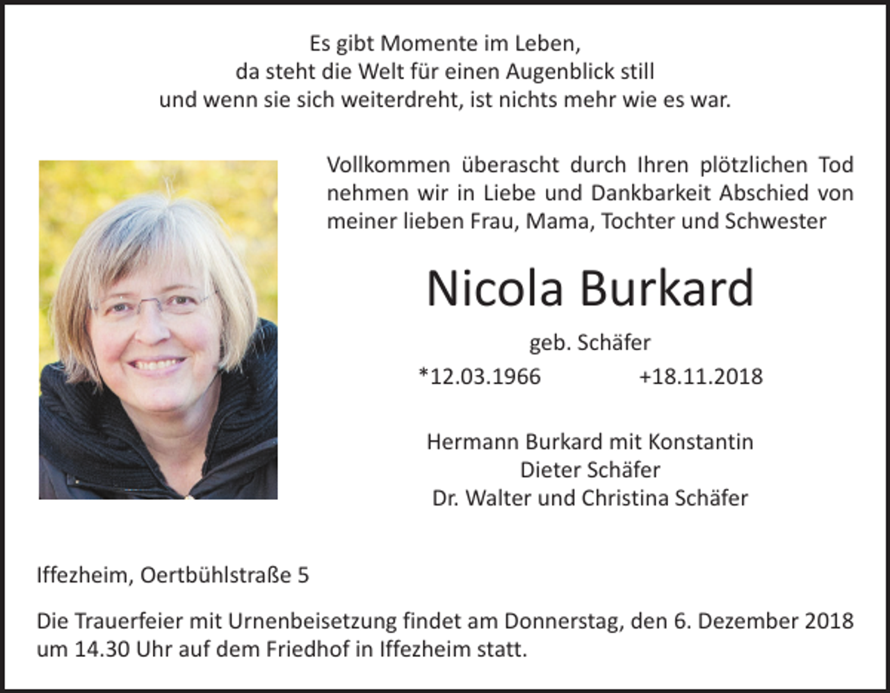 <p>Es gibt Momente im Leben,<br />da steht die Welt für einen Augenblick still<br />und wenn sie sich weiterdreht, ist nichts mehr wie es war.<br />Vollkommen überascht durch Ihren plötzlichen Tod<br />nehmen wir in Liebe und Dankbarkeit Abschied von<br />meiner lieben Frau, Mama, Tochter und Schwester</p><p>Nicola Burkard<br />geb. Schäfer<br />*12.03.1966 +18.11.2018<br />Hermann Burkard mit Konstantin<br />Dieter Schäfer<br />Dr. Walter und Christina Schäfer<br />Iffezheim, Oertbühlstraße 5<br />Die Trauerfeier mit Urnenbeisetzung findet am Donnerstag, den 6. Dezember 2018<br />um 14.30 Uhr auf dem Friedhof in Iffezheim statt.</p>