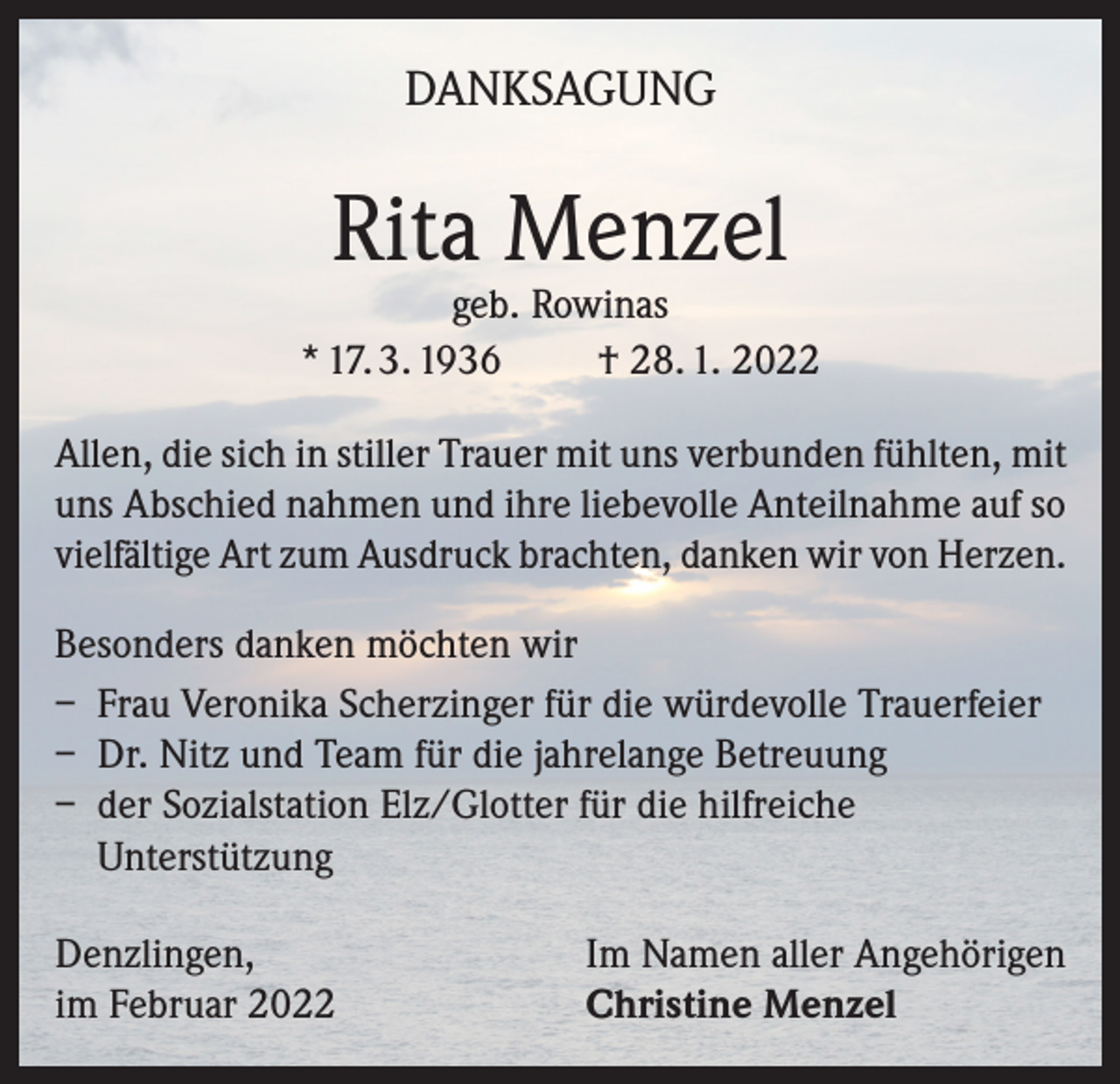 <p>DANKSAGUNG</p><p>Rita Menzel</p><p>geb. Rowinas<br />* 17. 3. 1936<br />† 28. 1. 2022<br />Allen, die sich in stiller Trauer mit uns verbunden fühlten, mit<br />uns Abschied nahmen und ihre liebevolle Anteilnahme auf so<br />vielfältige Art zum Ausdruck brachten, danken wir von Herzen.<br />Besonders danken möchten wir<br />– Frau Veronika Scherzinger für die würdevolle Trauerfeier<br />– Dr. Nitz und Team für die jahrelange Betreuung<br />– der Sozialstation Elz/Glotter für die hilfreiche<br />Unterstützung<br />Denzlingen,<br />im Februar 2022</p><p>Im Namen aller Angehörigen<br />Christine Menzel</p>